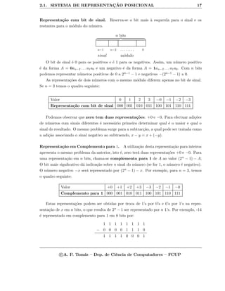 2.1. SISTEMA DE REPRESENTAC¸ ˜AO POSICIONAL 17
Representa¸c˜ao com bit de sinal. Reserva-se o bit mais `a esquerda para o sinal e os
restantes para o m´odulo do n´umero.
n bits
n−1 n−2 . . . . . . . . 0
sinal m´odulo
O bit de sinal ´e 0 para os positivos e ´e 1 para os negativos. Assim, um n´umero positivo
´e da forma A = 0an−2 . . . a1a0 e um negativo ´e da forma A = 1an−2 . . . a1a0. Com n bits
podemos representar n´umeros positivos de 0 a 2n−1 − 1 e negativos −(2n−1 − 1) a 0.
As representa¸c˜oes de dois n´umeros com o mesmo m´odulo diferem apenas no bit de sinal.
Se n = 3 temos o quadro seguinte:
Valor 0 1 2 3 −0 −1 −2 −3
Representa¸c˜ao com bit de sinal 000 001 010 011 100 101 110 111
Podemos observar que zero tem duas representa¸c˜oes: +0 e −0. Para efectuar adi¸c˜oes
de n´umeros com sinais diferentes ´e necess´ario primeiro determinar qual ´e o maior e qual o
sinal do resultado. O mesmo problema surge para a subtrac¸c˜ao, a qual pode ser tratada como
a adi¸c˜ao associando o sinal negativo ao subtraendo, x − y = x + (−y).
Representa¸c˜ao em Complemento para 1. A utiliza¸c˜ao desta representa¸c˜ao para inteiros
apresenta o mesmo problema da anterior, isto ´e, zero ter´a duas representa¸c˜oes +0 e −0. Para
uma representa¸c˜ao em n bits, chama-se complemento para 1 de A ao valor (2n − 1) − A.
O bit mais signﬁcativo d´a indica¸c˜ao sobre o sinal do n´umero (se for 1, o n´umero ´e negativo).
O n´umero negativo −x ser´a representado por (2n − 1) − x. Por exemplo, para n = 3, temos
o quadro seguinte:
Valor +0 +1 +2 +3 −3 −2 −1 −0
Complemento para 1 000 001 010 011 100 101 110 111
Estas representa¸c˜oes podem ser obtidas por troca de 1’s por 0’s e 0’s por 1’s na repre-
senta¸c˜ao de x em n bits, o que resulta de 2n − 1 ser representado por n 1’s. Por exemplo, -14
´e representado em complemento para 1 em 8 bits por:
1 1 1 1 1 1 1 1
− 0 0 0 0 1 1 1 0
1 1 1 1 0 0 0 1
c A. P. Tom´as – Dep. de Ciˆencia de Computadores – FCUP
 