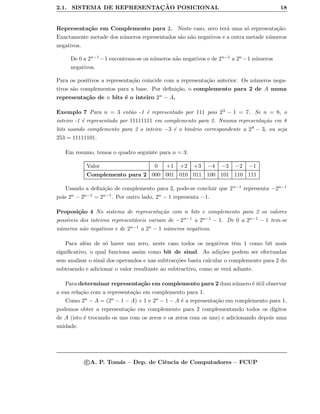 2.1. SISTEMA DE REPRESENTAC¸ ˜AO POSICIONAL 18
Representa¸c˜ao em Complemento para 2. Neste caso, zero ter´a uma s´o representa¸c˜ao:
Exactamente metade dos n´umeros representados s˜ao n˜ao negativos e a outra metade n´umeros
negativos.
De 0 a 2n−1 −1 encontram-se os n´umeros n˜ao negativos e de 2n−1 a 2n −1 n´umeros
negativos.
Para os positivos a representa¸c˜ao coincide com a representa¸c˜ao anterior. Os n´umeros nega-
tivos s˜ao complementos para a base. Por deﬁni¸c˜ao, o complemento para 2 de A numa
representa¸c˜ao de n bits ´e o inteiro 2n − A.
Exemplo 7 Para n = 3 ent˜ao -1 ´e representado por 111 pois 23 − 1 = 7. Se n = 8, o
inteiro -1 ´e representado por 11111111 em complemento para 2. Nnuma representa¸c˜ao em 8
bits usando complemento para 2 o inteiro −3 ´e o bin´ario correspondente a 28 − 3, ou seja
253 = 11111101.
Em resumo, temos o quadro seguinte para n = 3:
Valor 0 +1 +2 +3 −4 −3 −2 −1
Complemento para 2 000 001 010 011 100 101 110 111
Usando a deﬁni¸c˜ao de complemento para 2, pode-se concluir que 2n−1 representa −2n−1
pois 2n − 2n−1 = 2n−1. Por outro lado, 2n − 1 representa −1.
Proposi¸c˜ao 4 No sistema de representa¸c˜ao com n bits e complemento para 2 os valores
poss´ıveis dos inteiros represent´aveis variam de −2n−1 a 2n−1 − 1. De 0 a 2n−1 − 1 tem-se
n´umeros n˜ao negativos e de 2n−1 a 2n − 1 n´umeros negativos.
Para al´em de s´o haver um zero, neste caso todos os negativos tˆem 1 como bit mais
signiﬁcativo, o qual funciona assim como bit de sinal. As adi¸c˜oes podem ser efectuadas
sem analisar o sinal dos operandos e nas subtrac¸c˜oes basta calcular o complemento para 2 do
subtraendo e adicionar o valor resultante ao subtractivo, como se ver´a adiante.
Para determinar representa¸c˜ao em complemento para 2 dum n´umero ´e ´util observar
a sua rela¸c˜ao com a representa¸c˜ao em complemento para 1.
Como 2n − A = (2n − 1 − A) + 1 e 2n − 1 − A ´e a representa¸c˜ao em complemento para 1,
podemos obter a representa¸c˜ao em complemento para 2 complementando todos os d´ıgitos
de A (isto ´e trocando os uns com os zeros e os zeros com os uns) e adicionando depois uma
unidade.
c A. P. Tom´as – Dep. de Ciˆencia de Computadores – FCUP
 