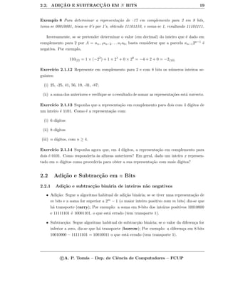 2.2. ADIC¸ ˜AO E SUBTRACC¸ ˜AO EM N BITS 19
Exemplo 8 Para determinar a representa¸c˜ao de -17 em complemento para 2 em 8 bits,
toma-se 00010001, troca-se 0’s por 1’s, obtendo 11101110, e soma-se 1, resultando 11101111.
Inversamente, se se pretender determinar o valor (em decimal) do inteiro que ´e dado em
complemento para 2 por A = an−1an−2 . . . a1a0, basta considerar que a parcela an−12n−1 ´e
negativa. Por exemplo,
110(2) = 1 × (−22
) + 1 × 21
+ 0 × 20
= −4 + 2 + 0 = −2(10)
Exerc´ıcio 2.1.12 Represente em complemento para 2 e com 8 bits os n´umeros inteiros se-
guintes:
(i) 25, -25, 41, 56, 19, -31, -87;
(ii) a soma dos anteriores e veriﬁque se o resultado de somar as representa¸c˜oes est´a correcto.
Exerc´ıcio 2.1.13 Suponha que a representa¸c˜ao em complemento para dois com 4 d´ıgitos de
um inteiro ´e 1101. Como ´e a representa¸c˜ao com:
(i) 6 d´ıgitos
(ii) 8 d´ıgitos
(iii) n d´ıgitos, com n ≥ 4.
Exerc´ıcio 2.1.14 Suponha agora que, em 4 d´ıgitos, a representa¸c˜ao em complemento para
dois ´e 0101. Como responderia `as al´ıneas anteriores? Em geral, dado um inteiro x represen-
tado em n d´ıgitos como procederia para obter a sua representa¸c˜ao com mais d´ıgitos?
2.2 Adi¸c˜ao e Subtrac¸c˜ao em n Bits
2.2.1 Adi¸c˜ao e subtrac¸c˜ao bin´aria de inteiros n˜ao negativos
• Adi¸c˜ao: Segue o algoritmo habitual de adi¸c˜ao bin´aria; se se tiver uma representa¸c˜ao de
m bits e a soma for superior a 2m − 1 (o maior inteiro positivo com m bits) diz-se que
h´a transporte (carry); Por exemplo: a soma em 8-bits dos inteiros positivos 10010000
e 11111101 ´e 10001101, o que est´a errado (tem transporte 1).
• Subtrac¸c˜ao: Segue algoritmo habitual de subtrac¸c˜ao bin´aria; se o valor da diferen¸ca for
inferior a zero, diz-se que h´a transporte (borrow); Por exemplo: a diferen¸ca em 8-bits
10010000 − 11111101 = 10010011 o que est´a errado (tem transporte 1).
c A. P. Tom´as – Dep. de Ciˆencia de Computadores – FCUP
 