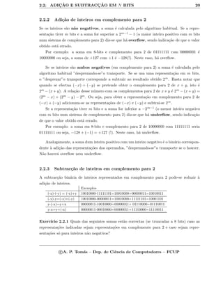 2.2. ADIC¸ ˜AO E SUBTRACC¸ ˜AO EM N BITS 20
2.2.2 Adi¸c˜ao de inteiros em complemento para 2
Se os inteiros s˜ao n˜ao negativos, a soma ´e calculada pelo algoritmo habitual. Se a repre-
senta¸c˜ao tiver m bits e a soma for superior a 2m−1 − 1 (o maior inteiro positivo com m bits
num sistema de complemento para 2) diz-se que h´a overﬂow, sendo indica¸c˜ao de que o valor
obtido est´a errado.
Por exemplo: a soma em 8-bits e complemento para 2 de 01111111 com 00000001 ´e
10000000 ou seja, a soma de +127 com +1 ´e −128(!). Neste caso, h´a overﬂow.
Se os inteiros s˜ao ambos negativos (em complemento para 2) a soma ´e calculada pelo
algoritmo habitual ”desprezando-se”o transporte. Se se usa uma representa¸c˜ao em m bits,
o ”desprezar”o transporte corresponde a subtrair ao resultado obtido 2m. Basta notar que
quando se efectua (−x) + (−y) se pretende obter o complemento para 2 de x + y, isto ´e
2m − (x + y). A rela¸c˜ao desse n´umero com os complementos para 2 de x e y ´e 2m − (x + y) =
(2m − x) + (2m − y) − 2m. Ou seja, para obter a representa¸c˜ao em complemento para 2 de
(−x) + (−y) adicionam-se as representa¸c˜oes de (−x) e (−y) e subtrai-se 2m.
Se a representa¸c˜ao tiver m bits e a soma for inferior a −2m−1 (o menor inteiro negativo
com m bits num sistema de complemento para 2) diz-se que h´a underﬂow, sendo indica¸c˜ao
de que o valor obtido est´a errado.
Por exemplo: a soma em 8-bits e complemento para 2 de 10000000 com 11111111 seria
01111111 ou seja, −128 + (−1) = +127 (!). Neste caso, h´a underﬂow.
Analogamente, a soma dum inteiro positivo com um inteiro negativo ´e o bin´ario correspon-
dente `a adi¸c˜ao das representa¸c˜oes dos operandos, ”desprezando-se”o transporte se o houver.
N˜ao haver´a overﬂow nem underﬂow.
2.2.3 Subtrac¸c˜ao de inteiros em complemento para 2
A subtrac¸c˜ao bin´aria de inteiros representados em complemento para 2 pode-se reduzir `a
adi¸c˜ao de inteiros.
Exemplos
(-x)-(-y) = (-x)+y 10010000-11111101=10010000+00000011=10010011
(-x)-y=(-x)+(-y) 10010000-00000011=10010000+11111101=10001101
y-(-x)=y+x 00000011-10010000=00000011+ 01110000=01110011
y-x=y+(-x) 00000011-00010000=00000011+11110000=11110011
Exerc´ıcio 2.2.1 Quais das seguintes somas est˜ao correctas (se truncadas a 8 bits) caso as
representa¸c˜oes indicadas sejam representa¸c˜oes em complemento para 2 e caso sejam repre-
senta¸c˜oes s´o para inteiros n˜ao negativos?
c A. P. Tom´as – Dep. de Ciˆencia de Computadores – FCUP
 
