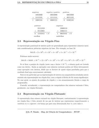 2.3. REPRESENTAC¸ ˜AO EM V´IRGULA FIXA 21
negativos negativo e positivo positivos
10010000
+ 11111101
1 10001101
00010000
+ 11111111
1 00001111
00010000
+ 00111101
0 01001101
positivos negativos
01111010
+ 01110001
0 11101011 < 0
10000110
+ 10001111
1 00010101 > 0
overﬂow underﬂow
2.3 Representa¸c˜ao em V´ırgula Fixa
A representa¸c˜ao posicional de inteiros pode ser generalizada para representar n´umeros racio-
nais considerando-se potˆencias negativas da base. Por exemplo, na base 10:
344.45 = 3 × 102
+ 4 × 101
+ 4 × 100
+ 4 × 10−1
+ 5 × 10−2
Podemos ainda escrever:
344.45 = 34445. × 10−2
= (3 × 104
+ 4 × 103
+ 4 × 102
+ 4 × 101
+ 5 × 100
) × 10−2
Se se ﬁxar a posi¸c˜ao da v´ırgula (neste caso o factor ´e 10−2), o n´umero pode ser tratado
como um inteiro. Assim as opera¸c˜oes com n´umeros racionais podem ser feitas internamente
como opera¸c˜oes com inteiros, desde que os factores de ajuste sejam guardados para que o
resultado ﬁnal seja correctamente calculado.
Note-se em particular que as representa¸c˜oes de inteiros em computadores estudadas anteri-
ormente s˜ao representa¸c˜oes em v´ırgula ﬁxa, com a v´ırgula `a direita do bit menos signiﬁcativo.
No caso geral, os ajustes da posi¸c˜ao da v´ırgula e o seu armazenamento ﬁcar˜ao a cargo do
programador.
Contudo, actualmente, a representa¸c˜ao em computadores dos n´umeros racionais ´e feita,
geralmente, em v´ırgula ﬂutuante.
2.4 Representa¸c˜ao em V´ırgula Flutuante
A representa¸c˜ao dum n´umero racional em v´ırgula ﬂutuante, contrariamente `a representa¸c˜ao
em v´ırgula ﬁxa, ´e feita atrav´es de um par de inteiros que representam respectivamente a
mantissa m e o expoente e de forma que para uma determinada base b, o seu valor ´e:
c A. P. Tom´as – Dep. de Ciˆencia de Computadores – FCUP
 