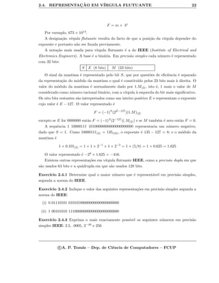 2.4. REPRESENTAC¸ ˜AO EM V´IRGULA FLUTUANTE 22
F = m × be
Por exemplo, 673 × 1014.
A designa¸c˜ao v´ırgula ﬂutuante resulta do facto de que a posi¸c˜ao da v´ırgula depender do
expoente e portanto n˜ao ser ﬁxada previamente.
A nota¸c˜ao mais usada para v´ırgula ﬂutuante ´e a do IEEE (Institute of Electrical and
Electronics Engineers). A base ´e a bin´aria. Em precis˜ao simples cada n´umero ´e representado
com 32 bits:
S E (8 bits) M (23 bits)
O sinal da mantissa ´e representado pelo bit S, que por quest˜oes de eﬁciˆencia ´e separado
da representa¸c˜ao do m´odulo da mantissa o qual ´e constitu´ıdo pelos 23 bits mais `a direita. O
valor do m´odulo da mantissa ´e normalmente dado por 1.M(2), isto ´e, 1 mais o valor de M
considerado como n´umero racional bin´ario, com a v´ırgula `a esquerda do bit mais signiﬁcativo.
Os oito bits restantes s˜ao interpretados como um inteiro positivo E e representam o expoente
cujo valor ´e E − 127. O valor representado ´e
F = (−1)S
(2E−127
)(1.M)(2)
excepto se E for 0000000 ent˜ao F = (−1)S(2−127)(.M(2)) e se M tamb´em ´e zero ent˜ao F = 0.
A sequˆencia 1 10000111 10100000000000000000000 representaria um n´umero negativo,
dado que S = 1. Como 10000111(2) = 135(10), o expoente ´e 135 − 127 = 8; e o m´odulo da
mantissa ´e
1 + 0.101(2) = 1 + 1 × 2−1
+ 1 × 2−3
= 1 + (5/8) = 1 + 0.625 = 1.625
O valor representado ´e −28 × 1.625 = −416.
Existem outras representa¸c˜oes em v´ırgula ﬂutuante IEEE, como a precis˜ao dupla em que
s˜ao usados 64 bits e a qu´adrupla em que s˜ao usados 128 bits.
Exerc´ıcio 2.4.1 Determine qual o maior n´umero que ´e represent´avel em precis˜ao simples,
segunda a norma do IEEE.
Exerc´ıcio 2.4.2 Indique o valor das seguintes representa¸c˜oes em precis˜ao simples segunda a
norma do IEEE:
(i) 0 01110101 01010100000000000000000000
(ii) 1 00101010 11100000000000000000000000
Exerc´ıcio 2.4.3 Exprima o mais exactamente poss´ıvel os seguintes n´umeros em precis˜ao
simples IEEE: 2.5, .0005, 2−40 e 256
c A. P. Tom´as – Dep. de Ciˆencia de Computadores – FCUP
 
