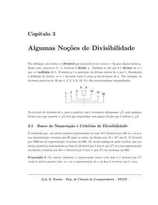Cap´ıtulo 3
Algumas No¸c˜oes de Divisibilidade
Por deﬁni¸c˜ao, um inteiro a ´e divis´ıvel por um inteiro b se e s´o se a = bq para algum inteiro q.
Nesse caso, escreve-se b | a, lendo-se b divide a. Tamb´em se diz que b ´e divisor de a e
que a ´e m´ultiplo de b. O inteiro q ´e o quociente da divis˜ao inteira de a por b. Atendendo
`a deﬁni¸c˜ao de divisor, se a = bq ent˜ao tanto b como q s˜ao divisores de a. Por exemplo, os
divisores positivos de 30 s˜ao 1, 2, 3, 5, 6, 10, 15 e 30, encontrando-se emparelhados.
1 30
2 153 10
5 6
Na procura de divisores de a, para a positivo, n˜ao ´e necess´ario ultrapassar
√
a, pois qualquer
divisor que seja superior a
√
a ter´a que emparelhar com algum divisor que ´e inferior a
√
a.
3.1 Bases de Numera¸c˜ao e Crit´erios de Divisibilidade
´E conhecido que, um inteiro positivo representado na base 10 ´e divis´ıvel por 100 se e s´o se a
sua representa¸c˜ao terminar por 00 (pois os restos da divis˜ao por 10 e 102 s˜ao 0). ´E divis´ıvel
por 1000 sse tal representa¸c˜ao terminar em 000. De modo an´alogo se pode concluir que um
inteiro (positivo) representado na base 2 ´e divis´ıvel por 4 (isto ´e, por 22) se a sua representa¸c˜ao
em bin´ario terminar por 00 e ´e divis´ıvel por 8 (isto ´e, por 23) sse terminar em 000.
Proposi¸c˜ao 5 Um inteiro (positivo) x representado numa certa base b ´e divis´ıvel por bk,
sendo k inteiro positivo ﬁxo, se e s´o a representa¸c˜ao de x na base b terminar por k zeros.
c A. P. Tom´as – Dep. de Ciˆencia de Computadores – FCUP
 