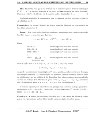 3.1. BASES DE NUMERAC¸ ˜AO E CRIT´ERIOS DE DIVISIBILIDADE 24
Ideia da prova: Para que x seja divis´ıvel por bk ent˜ao ter´a que ser divis´ıvel tamb´em por
b1, b2, . . . , bk−1, o que quer dizer que se efectuar k divis˜oes sucessivas por b ter´a k restos 0.
Ou seja, x = b(x/b) + 0. Depois, k > 1, tamb´em (x/b) = b((x/b)/b) + 0, . . .
Analisando a deﬁni¸c˜ao de representa¸c˜ao base 10, podemos justiﬁcar o seguinte crit´erio de
divisibilidade por 9.
Proposi¸c˜ao 6 Um inteiro ´e divis´ıvel por 9 sse a soma dos d´ıgitos da sua representa¸c˜ao na
base 10 for divis´ıvel por 9.
Prova: Seja x um inteiro (positivo) qualquer e suponhamos que a sua representa¸c˜ao
base 10 ´e anan−1 . . . a1a0. Isto quer dizer que,
x = an × 10n
+ an−1 × 10n−1
+ · · · + a1 × 10 + a0
Como
10 = 9 + 1 um m´ultiplo de 9 mais uma unidade
100 = 99 + 1 um m´ultiplo de 9 mais uma unidade
1000 = 999 + 1 um m´ultiplo de 9 mais uma unidade
...
10n = 99 . . . 9
9 repetido n vezes
+1 um m´ultiplo de 9 mais uma unidade
ent˜ao x = (˙9 + 1) × an + (˙9 + 1) × an−1 + · · · + (˙9 + 1) × a1 + a0, ou seja
x = ˙9 + (an + an−1 + · · · + a1 + a0)
em que ˙9 ´e abreviatura de “um m´ultiplo de 9” (nesta igualdade, cada ocorrˆencia de ˙9 designa
um m´ultiplo diferente). Na “simpliﬁca¸c˜ao” da igualdade, us´amos tamb´em o facto da soma
de m´ultiplos de 9 ser um m´ultiplo de 9 e do produto dum n´umero qualquer por um m´ultiplo
de 9 ser um m´ultiplo de 9. Observando que x = ˙9 + (an + an−1 + · · · + a1 + a0), concluimos
que x ´e m´ultiplo de ˙9 se e s´o se an + an−1 + · · · + a1 + a0 for m´ultiplo de ˙9.
O exerc´ıcio seguinte pode ser resolvido por aplica¸c˜ao dum racioc´ınio an´alogo, agora obser-
vando que 10 = ˙11−1, 100 = ˙11+1, 1000 = ˙11−1, 1000 = 1000×10 = ( ˙11−1)( ˙11−1) = ˙11+1,
10000 = ( ˙11 + 1) × 10 = ˙11 − 1, . . .
Exerc´ıcio 3.1.1 Mostre que um inteiro ´e divis´ıvel por 11 sse a soma dos d´ıgitos de ordem
par da sua representa¸c˜ao na base 10 for igual `a soma dos d´ıgitos de ordem ´ımpar.
c A. P. Tom´as – Dep. de Ciˆencia de Computadores – FCUP
 