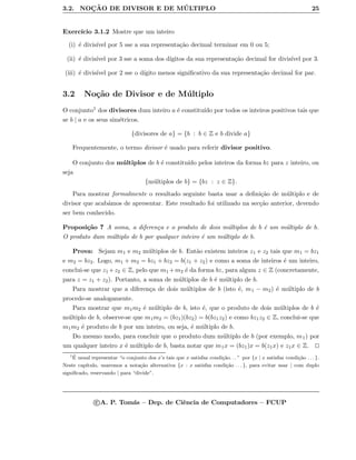 3.2. NOC¸ ˜AO DE DIVISOR E DE M ´ULTIPLO 25
Exerc´ıcio 3.1.2 Mostre que um inteiro
(i) ´e divis´ıvel por 5 sse a sua representa¸c˜ao decimal terminar em 0 ou 5;
(ii) ´e divis´ıvel por 3 sse a soma dos d´ıgitos da sua representa¸c˜ao decimal for divis´ıvel por 3.
(iii) ´e divis´ıvel por 2 sse o d´ıgito menos signiﬁcativo da sua representa¸c˜ao decimal for par.
3.2 No¸c˜ao de Divisor e de M´ultiplo
O conjunto1 dos divisores dum inteiro a ´e constitu´ıdo por todos os inteiros positivos tais que
se b | a e os seus sim´etricos.
{divisores de a} = {b : b ∈ Z e b divide a}
Frequentemente, o termo divisor ´e usado para referir divisor positivo.
O conjunto dos m´ultiplos de b ´e constitu´ıdo pelos inteiros da forma bz para z inteiro, ou
seja
{m´ultiplos de b} = {bz : z ∈ Z}.
Para mostrar formalmente o resultado seguinte basta usar a deﬁni¸c˜ao de m´ultiplo e de
divisor que acab´amos de apresentar. Este resultado foi utilizado na sec¸c˜ao anterior, devendo
ser bem conhecido.
Proposi¸c˜ao 7 A soma, a diferen¸ca e o produto de dois m´ultiplos de b ´e um m´ultiplo de b.
O produto dum m´ultiplo de b por qualquer inteiro ´e um m´ultiplo de b.
Prova: Sejam m1 e m2 m´ultiplos de b. Ent˜ao existem inteiros z1 e z2 tais que m1 = bz1
e m2 = bz2. Logo, m1 + m2 = bz1 + bz2 = b(z1 + z2) e como a soma de inteiros ´e um inteiro,
conclui-se que z1 +z2 ∈ Z, pelo que m1 +m2 ´e da forma bz, para algum z ∈ Z (concretamente,
para z = z1 + z2). Portanto, a soma de m´ultiplos de b ´e m´ultiplo de b.
Para mostrar que a diferen¸ca de dois m´ultiplos de b (isto ´e, m1 − m2) ´e m´ultiplo de b
procede-se analogamente.
Para mostrar que m1m2 ´e m´ultiplo de b, isto ´e, que o produto de dois m´ultiplos de b ´e
m´ultiplo de b, observe-se que m1m2 = (bz1)(bz2) = b(bz1z2) e como bz1z2 ∈ Z, conclui-se que
m1m2 ´e produto de b por um inteiro, ou seja, ´e m´ultiplo de b.
Do mesmo modo, para concluir que o produto dum m´ultiplo de b (por exemplo, m1) por
um qualquer inteiro x ´e m´ultiplo de b, basta notar que m1x = (bz1)x = b(z1x) e z1x ∈ Z.
1 ´E usual representar “o conjunto dos x’s tais que x satisfaz condi¸c˜ao. . . ” por {x | x satisfaz condi¸c˜ao . . . }.
Neste cap´ıtulo, usaremos a nota¸c˜ao alternativa {x : x satisfaz condi¸c˜ao . . . }, para evitar usar | com duplo
signiﬁcado, reservando | para “divide”.
c A. P. Tom´as – Dep. de Ciˆencia de Computadores – FCUP
 