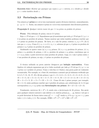 3.3. FACTORIZAC¸ ˜AO EM PRIMOS 26
Exerc´ıcio 3.2.1 Mostrar que quaisquer que sejam x, y e z inteiros, se x dividir y e dividir
y + z ent˜ao tamb´em divide z.
3.3 Factoriza¸c˜ao em Primos
Um n´umero p ´e primo se e s´o se tem exactamente quatro divisores (inteiros), nomeadamente,
p, −p, 1 e −1. Assim, um n´umero ´e primo se e s´o se tem exactamente dois divisores positivos.
Proposi¸c˜ao 8 Qualquer inteiro maior do que 1 ´e ou primo ou produto de primos.
Prova: Pela deﬁni¸c˜ao de primo, tem-se 2 ´e primo.
Seja x ∈ N tal que x > 2. Suponhamos que j´a mostr´amos que todo y ∈ N tal que 2 ≤ y < x
´e ou primo ou produto de primos. Vamos mostrar que ent˜ao tamb´em podemos concluir que
x ´e primo ou produto de primos. De facto, se x n˜ao for primo, existem x1, x2 ∈ N  {0, 1}
tais que x = x1x2. Como 2 ≤ x1 < x e 2 ≤ x2 < x, sabemos j´a que x1 ´e primo ou produto de
primos e x2 ´e primo ou produto de primos.
Analisando os quatro casos (a) x1 e x2 primos, (b) x1 e x2 produtos de primos, (c) x1
primo e x2 produto de primos, e (d) x1 produto de primos e x2 primo, concluimos que se
x = x1x2 ent˜ao x pode escrever-se como produto de primos. Logo, se x n˜ao ´e primo ent˜ao x
´e um produto de primos, ou seja, x ´e primo ou produto de primos.
A t´ecnica utilizada na prova anterior designa-se por indu¸c˜ao matem´atica. Como
hip´otese de indu¸c˜ao supusemos que j´a se tinha mostrado que todo y ∈ N tal que 2 ≤ y < x ou
´e primo ou ´e produto de primos. Como x est´a ﬁxo (e ´e ﬁnito), essa prova pode ser realmente
reconstru´ıda. Por exemplo, se x fosse 24, estariamos a assumir que j´a tinhamos veriﬁcado que
2, 3, 5, 7, 11, 13, 17, 19 e 23 s˜ao primos e que 4 = 2 × 2, 6 = 2 × 3, 8 = 2 × 2 × 2, 9 = 3 × 3,
10 = 2 × 5, 12 = 2 × 2 × 3, 14 = 2 × 7, 15 = 3 × 5, 16 = 2 × 2 × 2 × 2, 18 = 2 × 3 × 3,
20 = 2 × 2 × 5, 21 = 3 × 7 e 22 = 2 × 11. Como 24 n˜ao ´e primo porque, por exemplo,
24 = 4 × 6, ent˜ao podemos concluir que ´e produto de primos, por substitui¸c˜ao de 4 e 6 (que
correspondem a x1 e x2) pelas suas factoriza¸c˜oes em primos: 24 = (2 × 2) × (2 × 3).
Usualmente, escreve-se 24 = 23 × 3, sendo esta a factoriza¸c˜ao de 24 primos. Em geral,
para qualquer n´umero natural n n˜ao inferior a 2, existem primos p1, . . . pk ´unicos e tal que n
se pode factorizar de forma ´unica como pα1
1 × · · · × pαk
k sendo αi = 0 e pi < pj se i < j, para
todo i ≤ k e todo j ≤ k. Por exemplo, 37268 = 22 × 71 × 113 e 500 = 22 × 53.
c A. P. Tom´as – Dep. de Ciˆencia de Computadores – FCUP
 