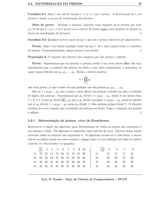 3.3. FACTORIZAC¸ ˜AO EM PRIMOS 27
Corol´ario 8.1 Seja x um inteiro tal que x ≥ 2 e x n˜ao ´e primo. A factoriza¸c˜ao de x em
primos ´e ´unica, a menos de reordena¸c˜ao dos factores.
Ideia da prova: An´aloga `a anterior, supondo como hip´otese j´a se provou que todo
y ∈ N tal que 2 ≤ y < x ou ´e primo ou se escreve de forma ´unica como produto de primos (a
menos de reordena¸c˜ao de factores).
Corol´ario 8.2 Qualquer inteiro maior do que 1 que n˜ao ´e primo ´e divis´ıvel por algum primo.
Prova: Seja x um inteiro qualquer maior do que 1. Se x n˜ao ´e primo ent˜ao x ´e produto
de primos. Consequentemente, algum primo ´e seu divisor.
Proposi¸c˜ao 9 O conjunto dos inteiros n˜ao negativos que s˜ao primos ´e inﬁnito.
Prova: Suponhamos que s´o existiam n primos, sendo n um certo inteiro ﬁxo. Ou seja,
suponhamos que o conjunto dos primos era ﬁnito e que tinha exactamente n elementos, os
quais vamos denotar por p1, p2, . . . , pn. Ent˜ao, o inteiro positivo
1 +
n
i=1
pi
n˜ao seria primo, j´a que ´e maior do que qualquer um dos primos p1, p2, . . . , pn.
Mas se 1 + p1p2 . . . pn n˜ao ´e primo, ent˜ao algum dos primos o divide (ou seja, ´e m´ultiplo
de algum dos primos). Suponhamos que pk divide 1 + p1p2 · · · pn, sendo k um inteiro ﬁxo,
1 ≤ k ≤ n. Como pk divide n
i=1 pi isto ´e, pk divide o produto 1+p1p2 · · · pn, pode-se concluir
que se pk dividir 1 + p1p2 · · · pn ent˜ao pk divide 1. Mas nenhum primo divide 1. O absurdo
resultou de se ter suposto que o conjunto dos primos era ﬁnito. Logo, o conjunto dos primos
´e inﬁnito.
3.3.1 Determina¸c˜ao de primos: crivo de Erast´otenes
Descreve-se a seguir um algoritmo para determina¸c˜ao de todos os primos n˜ao superiores a
um n´umero n dado. Tal algoritmo ´e conhecido como m´etodo do crivo. Parte-se duma tabela
contendo todos os n´umeros n˜ao superiores n. O algoritmo resume-se a seleccionar o menor
inteiro na tabela (ainda n˜ao seleccionado) e apagar todos os seus m´ultiplos at´e todos os valores
estarem ou seleccionados ou apagados.
2 3 4 5 6 7 8 9 10
11 12 13 14 15 16 17 18 19 20
21 22 23 24 25 26 27 28 29 30
31 32 33 34 35 36 37 38 39 40
41 42 43 44 45 46 47 48 49 50
2 3 5 7 9
11 13 15 17 19
21 23 25 27 29
31 33 35 37 39
41 43 45 47 49
c A. P. Tom´as – Dep. de Ciˆencia de Computadores – FCUP
 