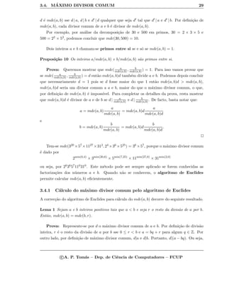 3.4. M´AXIMO DIVISOR COMUM 29
d ´e mdc(a, b) sse d | a, d | b e d | d qualquer que seja d tal que d | a e d | b. Por deﬁni¸c˜ao de
mdc(a, b), cada divisor comum de a e b ´e divisor de mdc(a, b).
Por exemplo, por an´alise da decomposi¸c˜ao de 30 e 500 em primos, 30 = 2 × 3 × 5 e
500 = 22 × 53, podemos concluir que mdc(30, 500) = 10.
Dois inteiros a e b chamam-se primos entre si se e s´o se mdc(a, b) = 1.
Proposi¸c˜ao 10 Os inteiros a/mdc(a, b) e b/mdc(a, b) s˜ao primos entre si.
Prova: Queremos mostrar que mdc( a
mdc(a,b) , b
mdc(a,b) ) = 1. Para isso vamos provar que
se mdc( a
mdc(a,b) , b
mdc(a,b) ) = d ent˜ao mdc(a, b)d tamb´em divide a e b. Podemos depois concluir
que necessariamente d = 1 pois se d fosse maior do que 1 ent˜ao mdc(a, b)d > mdc(a, b),
mdc(a, b)d seria um divisor comum a a e b, maior do que o m´aximo divisor comum, o que,
por deﬁni¸c˜ao de mdc(a, b) ´e imposs´ıvel. Para completar os detalhes da prova, resta mostrar
que mdc(a, b)d ´e divisor de a e de b se d | a
mdc(a,b) e d | b
mdc(a,b) . De facto, basta notar que:
a = mdc(a, b)
a
mdc(a, b)
= mdc(a, b)d
a
mdc(a, b)d
e
b = mdc(a, b)
b
mdc(a, b)
= mdc(a, b)d
b
mdc(a, b)d
.
Tem-se mdc(320 ×57 ×1127 ×312, 24 ×36 ×525) = 36 ×57, porque o m´aximo divisor comum
´e dado por
2min(0,4)
× 3min(20,6)
× 5min(7,25)
× 11min(27,0)
× 31min(2,0)
ou seja, por 203657110310. Este m´etodo pode ser sempre aplicado se forem conhecidas as
factoriza¸c˜oes dos n´umeros a e b. Quando n˜ao se conhecem, o algoritmo de Euclides
permite calcular mdc(a, b) eﬁcientemente.
3.4.1 C´alculo do m´aximo divisor comum pelo algoritmo de Euclides
A correc¸c˜ao do algoritmo de Euclides para c´alculo do mdc(a, b) decorre do seguinte resultado.
Lema 1 Sejam a e b inteiros positivos tais que a < b e seja r o resto da divis˜ao de a por b.
Ent˜ao, mdc(a, b) = mdc(b, r).
Prova: Represente-se por d o m´aximo divisor comum de a e b. Por deﬁni¸c˜ao de divis˜ao
inteira, r ´e o resto da divis˜ao de a por b sse 0 ≤ r < b e a = bq + r para algum q ∈ Z. Por
outro lado, por deﬁni¸c˜ao de m´aximo divisor comum, d|a e d|b. Portanto, d|(a − bq). Ou seja,
c A. P. Tom´as – Dep. de Ciˆencia de Computadores – FCUP
 