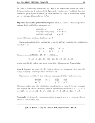 3.4. M´AXIMO DIVISOR COMUM 30
d|r. Logo, d ´e um divisor comum de b e r. Seja d um outro divisor comum de b e de r.
Resta-nos mostrar que d ter´a que dividir d para poder concluir que d ´e mdc(b, r). Para isso,
basta notar que se d |b e d |r ent˜ao d |(bq + r) e portanto d |a. Logo, d ´e um divisor comum
a a e b, e portanto d |mdc(a, b), isto ´e, d |d.
Algoritmo de Euclides para determina¸c˜ao de mdc(a, b). Sendo a e b inteiros positivos,
podemos deﬁnir mdc(a, b) recursivamente por
mdc(a, 0) = a se a > 0
mdc(a, b) = mdc(b, a%b) se a > b > 0
mdc(a, b) = mdc(b, a) se a < b
em que a%b denota o resto da divis˜ao de a por b.
Por exemplo, mdc(30, 500) = mdc(500, 30) = mdc(30, 500%30) = mdc(30, 20) = mdc(20, 10) =
mdc(10, 0) = 10.
500 30
20 16
30 20
10 1
20 10
0 2
Observe-se que mdc(500, 30) = 17 × 30 − 1 × 500 j´a que
10 = 30 − 1 × 20 = 30 − (500 − 16 × 30) = 17 × 30 − 1 × 500
ou seja, mdc(500, 30) pode-se escrever na forma 500x + 30y para x, y ∈ Z apropriados.
Lema 2 Quaisquer que sejam a, b ∈ Z+, existem inteiros x e y tais que ax + by = mdc(a, b),
ou seja, mdc(a, b) ´e combina¸c˜ao linear inteira de a e b.
Para escrever mdc(100, 17) (isto ´e, 1) como combina¸c˜ao de 100 e 17, observe-se que:
100 17
15 5
17 15
2 1
15 2
1 7
2 1
0 2
Efectuando an´alise para tr´as, substituindo sucessivamente os restos de forma a conseguir
fazer aparecer 100 e 17 (a e b iniciais) obtem-se a combina¸c˜ao procurada: 1 = 15 − 7 × 2 =
15 − 7(17 − 1 × 15) = 8 × 15 − 7 × 17 = 8(100 − 5 × 17) − 7 × 17 = 8 × 100 − 47 × 17.
Proposi¸c˜ao 11 Sendo a, b e c constantes inteiras, a equa¸c˜ao ax + by = c com x, y ∈ Z, tem
solu¸c˜ao se e s´o se mdc(a, b) | c.
c A. P. Tom´as – Dep. de Ciˆencia de Computadores – FCUP
 