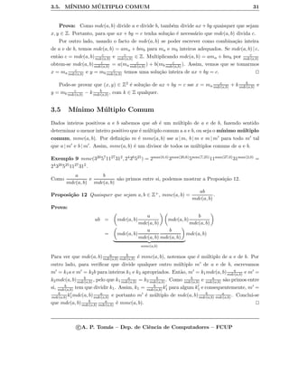 3.5. M´INIMO M ´ULTIPLO COMUM 31
Prova: Como mdc(a, b) divide a e divide b, tamb´em divide ax + by quaisquer que sejam
x, y ∈ Z. Portanto, para que ax + by = c tenha solu¸c˜ao ´e necess´ario que mdc(a, b) divida c.
Por outro lado, usando o facto de mdc(a, b) se poder escrever como combina¸c˜ao inteira
de a e de b, temos mdc(a, b) = ama + bmb para ma e mb inteiros adequados. Se mdc(a, b) | c,
ent˜ao c = mdc(a, b) c
mdc(a,b) e c
mdc(a,b) ∈ Z. Multiplicando mdc(a, b) = ama + bmb por c
mdc(a,b)
obtem-se mdc(a, b) c
mdc(a,b) = a(ma
c
mdc(a,b) ) + b(mb
c
mdc(a,b) ). Assim, vemos que se tomarmos
x = ma
c
mdc(a,b) e y = mb
c
mdc(a,b) temos uma solu¸c˜ao inteira de ax + by = c.
Pode-se provar que (x, y) ∈ Z2 ´e solu¸c˜ao de ax + by = c sse x = ma
c
mdc(a,b) + k b
mdc(a,b) e
y = mb
c
mdc(a,b) − k b
mdc(a,b) , com k ∈ Z qualquer.
3.5 M´ınimo M´ultiplo Comum
Dados inteiros positivos a e b sabemos que ab ´e um m´ultiplo de a e de b, fazendo sentido
determinar o menor inteiro positivo que ´e m´ultiplo comum a a e b, ou seja o m´ınimo m´ultiplo
comum, mmc(a, b). Por deﬁni¸c˜ao m ´e mmc(a, b) sse a | m, b | m e m | m para todo m tal
que a | m e b | m . Assim, mmc(a, b) ´e um divisor de todos os m´ultiplos comuns de a e b.
Exemplo 9 mmc(320571127312, 2436525) = 2max(0,4)3max(20,6)5max(7,25)11max(27,0)31max(2,0) =
243205251127312.
Como
a
mdc(a, b)
e
b
mdc(a, b)
s˜ao primos entre si, podemos mostrar a Proposi¸c˜ao 12.
Proposi¸c˜ao 12 Quaisquer que sejam a, b ∈ Z+, mmc(a, b) =
ab
mdc(a, b)
.
Prova:
ab = mdc(a, b)
a
mdc(a, b)
mdc(a, b)
b
mdc(a, b)
= mdc(a, b)
a
mdc(a, b)
b
mdc(a, b)
mmc(a,b)
mdc(a, b)
Para ver que mdc(a, b) a
mdc(a,b)
b
mdc(a,b) ´e mmc(a, b), notemos que ´e m´ultiplo de a e de b. Por
outro lado, para veriﬁcar que divide qualquer outro m´ultiplo m de a e de b, escrevamos
m = k1a e m = k2b para inteiros k1 e k2 apropriados. Ent˜ao, m = k1mdc(a, b) a
mdc(a,b) e m =
k2mdc(a, b) b
mdc(a,b) , pelo que k1
a
mdc(a,b) = k2
b
mdc(a,b) . Como b
mdc(a,b) e a
mdc(a,b) s˜ao primos entre
si, b
mdc(a,b) tem que dividir k1. Assim, k1 = b
mdc(a,b) k1 para algum k1 e consequentemente, m =
b
mdc(a,b) k1mdc(a, b) a
mdc(a,b) e portanto m ´e m´ultiplo de mdc(a, b) b
mdc(a,b)
a
mdc(a,b) . Conclui-se
que mdc(a, b) b
mdc(a,b)
a
mdc(a,b) ´e mmc(a, b).
c A. P. Tom´as – Dep. de Ciˆencia de Computadores – FCUP
 