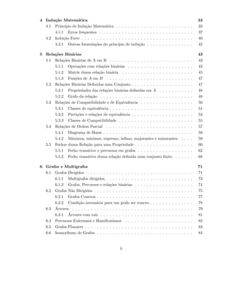 4 Indu¸c˜ao Matem´atica 33
4.1 Princ´ıpio de Indu¸c˜ao Matem´atica . . . . . . . . . . . . . . . . . . . . . . . . . 33
4.1.1 Erros frequentes . . . . . . . . . . . . . . . . . . . . . . . . . . . . . . 37
4.2 Indu¸c˜ao Forte . . . . . . . . . . . . . . . . . . . . . . . . . . . . . . . . . . . . 40
4.2.1 Outras formula¸c˜oes do princ´ıpio de indu¸c˜ao . . . . . . . . . . . . . . . 42
5 Rela¸c˜oes Bin´arias 43
5.1 Rela¸c˜oes Bin´arias de A em B . . . . . . . . . . . . . . . . . . . . . . . . . . . 43
5.1.1 Opera¸c˜oes com rela¸c˜oes bin´arias . . . . . . . . . . . . . . . . . . . . . 43
5.1.2 Matriz duma rela¸c˜ao bin´aria . . . . . . . . . . . . . . . . . . . . . . . 45
5.1.3 Fun¸c˜oes de A em B . . . . . . . . . . . . . . . . . . . . . . . . . . . . 47
5.2 Rela¸c˜oes Bin´arias Deﬁnidas num Conjunto . . . . . . . . . . . . . . . . . . . . 47
5.2.1 Propriedades das rela¸c˜oes bin´arias deﬁnidas em A . . . . . . . . . . . 48
5.2.2 Grafo da rela¸c˜ao . . . . . . . . . . . . . . . . . . . . . . . . . . . . . . 48
5.3 Rela¸c˜oes de Compatibilidade e de Equivalˆencia . . . . . . . . . . . . . . . . . 50
5.3.1 Classes de equivalˆencia . . . . . . . . . . . . . . . . . . . . . . . . . . . 51
5.3.2 Parti¸c˜oes e rela¸c˜oes de equivalˆencia . . . . . . . . . . . . . . . . . . . . 53
5.3.3 Classes de Compatibilidade . . . . . . . . . . . . . . . . . . . . . . . . 55
5.4 Rela¸c˜oes de Ordem Parcial . . . . . . . . . . . . . . . . . . . . . . . . . . . . 57
5.4.1 Diagrama de Hasse . . . . . . . . . . . . . . . . . . . . . . . . . . . . . 58
5.4.2 M´aximos, m´ınimos, supremo, ´ınﬁmo, majorantes e minorantes . . . . 59
5.5 Fechos duma Rela¸c˜ao para uma Propriedade . . . . . . . . . . . . . . . . . . . 60
5.5.1 Fecho transitivo e percursos em grafos . . . . . . . . . . . . . . . . . . 62
5.5.2 Fecho transitivo duma rela¸c˜ao deﬁnida num conjunto ﬁnito . . . . . . 68
6 Grafos e Multigrafos 71
6.1 Grafos Dirigidos . . . . . . . . . . . . . . . . . . . . . . . . . . . . . . . . . . 71
6.1.1 Multigrafos dirigidos. . . . . . . . . . . . . . . . . . . . . . . . . . . . 73
6.1.2 Grafos, Percursos e rela¸c˜oes bin´arias . . . . . . . . . . . . . . . . . . . 74
6.2 Grafos N˜ao Dirigidos . . . . . . . . . . . . . . . . . . . . . . . . . . . . . . . . 75
6.2.1 Grafos Conexos . . . . . . . . . . . . . . . . . . . . . . . . . . . . . . . 77
6.2.2 Condi¸c˜ao necess´aria para um grafo ser conexo . . . . . . . . . . . . . . 78
6.3 ´Arvores . . . . . . . . . . . . . . . . . . . . . . . . . . . . . . . . . . . . . . . 79
6.3.1 ´Arvores com ra´ız . . . . . . . . . . . . . . . . . . . . . . . . . . . . . . 81
6.4 Percursos Eulerianos e Hamiltonianos . . . . . . . . . . . . . . . . . . . . . . 82
6.5 Grafos Planares . . . . . . . . . . . . . . . . . . . . . . . . . . . . . . . . . . . 83
6.6 Isomorﬁsmo de Grafos . . . . . . . . . . . . . . . . . . . . . . . . . . . . . . . 84
ii
 