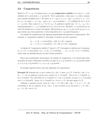 3.6. CONGRUˆENCIAS 32
3.6 Congruˆencias
Dados b ∈ Z+ e x, y ∈ Z dizemos que x e y s˜ao congruentes m´odulo b se e s´o se x − y for
m´ultiplo de b, escrevendo x ≡ y (mod b). Tal ´e equivalente a dizer que x e y d˜ao o mesmo
resto quando divididos por b. De facto, se x = qxb + rx e y = qyb + ry com 0 ≤ rx < b e
0 ≤ ry < b, ent˜ao x − y = (qx − qy)b + (rx − ry) e portanto x − y ´e m´ultiplo de b se e s´o se
rx − ry o for. Mas, como 0 ≤ rx < b e 0 ≤ ry < b, podemos concluir que −b < rx − ry < b, e
consequentemente rx − ry ´e m´ultiplo de b se e s´o se for zero. Portanto, x ≡ y (mod b) sse os
restos da divis˜ao de x e y por b s˜ao iguais. (Escrevemos qx, qy e rx, ry em vez de q1, q2 e r1, r2
para indicar que esses quocientes e restos dependem de x e y respectivamente.)
As rela¸c˜oes de congruˆencias tˆem algumas propriedades interessantes (e importantes). Por
exemplo, a “congruˆencia m´odulo 2” decomp˜oe os inteiros em dois conjuntos:
{x : x ∈ Z, x ≡ 0 (mod 2)} = {2k : k ∈ Z} = {pares}
{x : x ∈ Z, x ≡ 1 (mod 2)} = {1 + 2k : k ∈ Z} = {´ımpares}
A rela¸c˜ao de “congruˆencia m´odulo b” (para b ∈ Z+) decomp˜oe os inteiros em b conjuntos
{x : x ∈ Z, x ≡ 0 (mod b)} e {x : x ∈ Z, x ≡ 1 (mod b)}, . . . , {x : x ∈ Z, x ≡ b − 1 (mod b)},
sendo cada um identiﬁcado por um dos b restos poss´ıveis.
Outra das propriedades interessantes da rela¸c˜ao de congruˆencia ´e ser preservada pelas
opera¸c˜oes de soma, subtrac¸c˜ao e produto, ou seja, se x1 ≡ y1 (mod b) e x2 ≡ y2 (mod b) ent˜ao
x1 ± x2 ≡ y1 ± y2 (mod b) e x1 × x2 ≡ y1 × y2 (mod b).
O exemplo seguinte ilustra uma das aplica¸c˜oes de congruˆencias.
Exemplo 10 Suponha que se quer resolver 5x + 3y = 1 para x, y ∈ Z. Como 5x + 3y = 1 ⇔
5x − 1 = 3(−y) podemos come¸car por resolver 5x ≡ 1 (mod 3). Tem-se 5x ≡ 1 (mod 3) ⇔
2x ≡ 1 (mod 3). Por outro lado, 2x ≡ 1 (mod 3) ⇔ (−1)x ≡ 1 (mod 3), ou seja x ≡ (−1) (mod 3),
isto ´e x ≡ 2 (mod 3). Assim, 5x ≡ 1 (mod 3) se e s´o se x = 2 + 3k para algum k ∈ Z.
Voltando `a equa¸c˜ao inicial, temos 5x + 3y = 1 ⇔ 5(2 + 3k) + 3y = 1 ⇔ y = −3 − 5k
concluindo-se que as solu¸c˜oes de 5x + 3y = 1 s˜ao os pontos (x, y) da forma x = 2 + 3k e
y = −3 − 5k, com k ∈ Z.
c A. P. Tom´as – Dep. de Ciˆencia de Computadores – FCUP
 