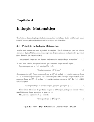 Cap´ıtulo 4
Indu¸c˜ao Matem´atica
O m´etodo de demonstra¸c˜ao por indu¸c˜ao matem´atica (ou indu¸c˜ao ﬁnita) ser´a bastante usado
durante o curso pelo que ´e conveniente introduzi-lo (ou record´a-lo).
4.1 Princ´ıpio de Indu¸c˜ao Matem´atica
Imagine uma escada com uma inﬁnidade de degraus. N˜ao ´e uma escada com um n´umero
enorme de degraus! Esta escada, tem sempre um degrau acima de qualquer outro que consi-
dere. Suponha que ´e verdade (4.1).
“Se conseguir chegar at´e um degrau, ent˜ao tamb´em consigo chegar ao seguinte.” (4.1)
Se nada mais for dito, n˜ao pode concluir que “consegue chegar ao 16o
¯ degrau”.
Suponha agora n˜ao s´o (4.1) mas tamb´em (4.2).
“Consigo chegar ao 13o
¯ degrau” (4.2)
O que pode concluir? Como consegue chegar ao 13o
¯ e ´e verdade (4.1), ent˜ao consegue chegar
ao 14o
¯. Como consegue chegar ao 14o
¯ e ´e verdade (4.1), ent˜ao consegue chegar ao 15o
¯. Como
consegue chegar ao 15o
¯ e ´e verdade (4.1), ent˜ao consegue chegar ao 16o
¯. De (4.1) e (4.2),
conclui-se (4.3).
“Consegue chegar ao n-´esimo degrau, qualquer que seja n ≥ 13.” (4.3)
Como n˜ao ´e dito sobre de que forma chegou ao 13o
¯ degrau, nada pode concluir sobre a
possibilidade de chegar ao degrau n, para n < 13.
Mas, suponha agora que (4.4) ´e verdade.
“Consigo chegar ao 1o
¯ degrau”. (4.4)
c A. P. Tom´as – Dep. de Ciˆencia de Computadores – FCUP
 