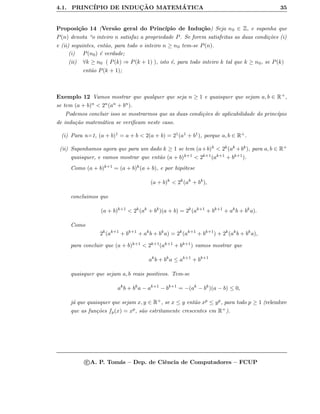 4.1. PRINC´IPIO DE INDUC¸ ˜AO MATEM ´ATICA 35
Proposi¸c˜ao 14 (Vers˜ao geral do Princ´ıpio de Indu¸c˜ao) Seja n0 ∈ Z, e suponha que
P(n) denota “o inteiro n satisfaz a propriedade P. Se forem satisfeitas as duas condi¸c˜oes (i)
e (ii) seguintes, ent˜ao, para todo o inteiro n ≥ n0 tem-se P(n).
(i) P(n0) ´e verdade;
(ii) ∀k ≥ n0 ( P(k) ⇒ P(k + 1) ), isto ´e, para todo inteiro k tal que k ≥ n0, se P(k)
ent˜ao P(k + 1);
Exemplo 12 Vamos mostrar que qualquer que seja n ≥ 1 e quaisquer que sejam a, b ∈ R+,
se tem (a + b)n < 2n(an + bn).
Podemos concluir isso se mostrarmos que as duas condi¸c˜oes de aplicabilidade do princ´ıpio
de indu¸c˜ao matem´atica se veriﬁcam neste caso.
(i) Para n=1, (a + b)1 = a + b < 2(a + b) = 21(a1 + b1), porque a, b ∈ R+.
(ii) Suponhamos agora que para um dado k ≥ 1 se tem (a+b)k < 2k(ak +bk), para a, b ∈ R+
quaisquer, e vamos mostrar que ent˜ao (a + b)k+1 < 2k+1(ak+1 + bk+1).
Como (a + b)k+1 = (a + b)k(a + b), e por hip´otese
(a + b)k
< 2k
(ak
+ bk
),
concluimos que
(a + b)k+1
< 2k
(ak
+ bk
)(a + b) = 2k
(ak+1
+ bk+1
+ ak
b + bk
a).
Como
2k
(ak+1
+ bk+1
+ ak
b + bk
a) = 2k
(ak+1
+ bk+1
) + 2k
(ak
b + bk
a),
para concluir que (a + b)k+1 < 2k+1(ak+1 + bk+1) vamos mostrar que
ak
b + bk
a ≤ ak+1
+ bk+1
quaisquer que sejam a, b reais positivos. Tem-se
ak
b + bk
a − ak+1
− bk+1
= −(ak
− bk
)(a − b) ≤ 0,
j´a que quaisquer que sejam x, y ∈ R+, se x ≤ y ent˜ao xp ≤ yp, para todo p ≥ 1 (relembre
que as fun¸c˜oes fp(x) = xp, s˜ao estritamente crescentes em R+).
c A. P. Tom´as – Dep. de Ciˆencia de Computadores – FCUP
 