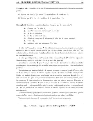 4.1. PRINC´IPIO DE INDUC¸ ˜AO MATEM ´ATICA 36
Exerc´ıcio 4.1.1 Aplique o princ´ıpio de indu¸c˜ao matem´atica para resolver os problemas se-
guintes.
a) Mostrar que |sen(nx)| ≤ n|sen(x)|, para todo x ∈ R e todo n ∈ N.
b) Mostrar que 4n + 15n − 1 ´e m´ultiplo de 9, para todo n ≥ 1.
Exemplo 13 Considere o seguinte algoritmo (imagine que Y ´e uma caixa1).
1. Coloque em Y o valor 0.
2. Escolha um inteiro (vamos referi-lo por X).
3. Se X = 0 ent˜ao fa¸ca 7.
4. Se X > 0 ent˜ao volte a 2.
5. Substitua o valor em Y pela soma do valor que l´a estava com dois.
6. Volte a 2.
7. Indique o valor que guarda em Y, e p´are.
O valor em Y quando se executa 7. ´e o dobro do n´umero de inteiros negativos nos valores
escolhidos. Para o provar, vamos mostrar que tal propriedade caracteriza o valor de Y em
cada itera¸c˜ao do ciclo (ou seja, ´e um invariante do ciclo). Usamos indu¸c˜ao sobre o n´umero
de itera¸c˜oes efectuadas.
O valor que est´a guardado em Y quando est´a a executar 2. pela 2a
¯ vez ´e 0 se o primeiro
valor escolhido em 2. for positivo, e ´e 2 se tal valor for negativo.
Quando est´a a executar 2. pela 3a
¯ vez, o valor em Y ´e 4 se ambos os valores escolhidos
anteriormente forem negativos, ´e 2 se um for negativo e o outro positivo, e ´e 0 se ambos forem
positivos.
Suponhamos que para um dado k ≥ 1, quando se se est´a a executar 2. pela ka
¯ vez, o valor
em Y ´e o dobro do n´umero de inteiros negativos nos k − 1 valores escolhidos anteriormente.
Ent˜ao, por an´alise do algoritmo, concluimos que se se estiver a executar 2. pela (k + 1)a
¯
vez, o valor em Y ´e igual ao valor anterior se tivermos dado mais um n´umero positivo, ou foi
incrementado de duas unidades, se tivermos dado mais um n´umero negativo. Portanto, se
quando se estiver a executar 2. pela ka
¯ vez, o valor em Y ´e o dobro do n´umero de inteiros
negativos nos k−1 valores escolhidos anteriormente, ent˜ao quando se estiver a executar 2. pela
(k + 1)a
¯ vez, valor em Y ´e o dobro do n´umero de inteiros negativos nos k valores escolhidos
anteriormente.
Consequentemente, por indu¸c˜ao matem´atica, podemos concluir que o valor em Y quando
se executa 7. ´e o dobro do n´umero de inteiros negativos nos valores escolhidos.
1
Na terminologia de linguagens de programa¸c˜ao, X e Y s˜ao vari´aveis de programa¸c˜ao.
c A. P. Tom´as – Dep. de Ciˆencia de Computadores – FCUP
 
