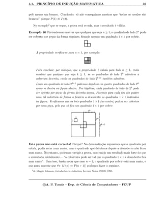 4.1. PRINC´IPIO DE INDUC¸ ˜AO MATEM ´ATICA 39
pelo menos um branco. Conclus˜ao: s´o n˜ao conseguimos mostrar que “todos os cavalos s˜ao
brancos” porque P(1) ⇒ P(2).
No exemplo2 que se segue, a prova est´a errada, mas o resultado ´e v´alido.
Exemplo 16 Pretendemos mostrar que qualquer que seja n ≥ 1, o quadrado de lado 2n pode
ser coberto por pe¸cas da forma seguinte, ﬁcando apenas um quadrado 1 × 1 por cobrir.
A propriedade veriﬁca-se para n = 1, por exemplo:
Para concluir, por indu¸c˜ao, que a propriedade ´e v´alida para todo n ≥ 1, resta
mostrar que qualquer que seja k ≥ 1, se os quadrados de lado 2k admitem a
cobertura descrita, ent˜ao os quadrados de lado 2k+1 tamb´em admitem.
Dado um quadrado de lado 2k+1 podemos dividi-lo em quatro quadrados de lado 2k
como se ilustra na ﬁgura abaixo. Por hip´otese, cada quadrado de lado de 2k pode
ser coberto por pe¸cas da forma descrita acima. Fazemos para cada um dos quatro
uma tal cobertura de forma a ﬁcarem a descoberto os quadrados 1 × 1 indicados
na ﬁgura. Veriﬁcamos que os trˆes quadrados 1 × 1 (ao centro) podem ser cobertos
por uma pe¸ca, pelo que s´o ﬁca um quadrado 1 × 1 por cobrir.
2k+1
2k
2k1
1
Esta prova n˜ao est´a correcta! Porquˆe? Na demonstra¸c˜ao supusemos que o quadrado por
cobrir, podia estar num canto, mas o quadrado que deix´amos depois a descoberto n˜ao ﬁcou
num canto. No entanto, podemos corrigir a prova, mostrando um resultado mais forte do que
o enunciado inicialmente. . . “a cobertura pode ser tal que o quadrado 1 × 1 a descoberto ﬁca
num canto”. Para isso, basta notar que caso n = 1, o quadrado por cobrir est´a num canto, e
que para mostrar que ∀n (P(n) ⇒ P(n + 1)) podemos fazer o seguinte.
2
de Maggie Johnson, Introducton to Induction, Lecture Notes CS109, 1998.
c A. P. Tom´as – Dep. de Ciˆencia de Computadores – FCUP
 
