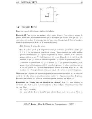 4.2. INDUC¸ ˜AO FORTE 40
2k+1
2k
2k
4.2 Indu¸c˜ao Forte
Em certos casos ´e ´util refor¸car a hip´otese de indu¸c˜ao.
Exemplo 17 Para mostrar que qualquer inteiro maior do que 1 ´e ou primo ou produto de
primos, ﬁxado um k, ´e conveniente assumir que j´a se mostrou que todo i ∈ N tal que 2 ≤ i ≤ k
ou ´e primo ou ´e produto de primos porque n˜ao basta ter a decomposi¸c˜ao de k em primos para
construir a decomposi¸c˜ao de k + 1. A prova ﬁcaria ent˜ao:
• Pela deﬁni¸c˜ao de primo, 2 ´e primo.
• Seja k ∈ N tal que k ≥ 2. Suponhamos que j´a mostr´amos que todo i ∈ N tal que
2 ≤ i ≤ k ´e ou primo ou produto de primos. Vamos mostrar que ent˜ao tamb´em
podemos concluir que k + 1 ´e primo ou produto de primos. De facto, se k + 1 n˜ao for
primo, existem i1, i2 ∈ N  {0, 1} tais que k + 1 = i1i2. Como 2 ≤ i1 ≤ k e 2 ≤ i2 ≤ k,
sabemos j´a que i1 ´e primo ou produto de primos e i2 ´e primo ou produto de primos.
Analisando os quatro casos (a) i1 e i2 primos, (b) i1 e i2 produtos de primos, (c) i1
primo e i2 produto de primos, e (d) i1 produto de primos e i2 primo, concluimos que se
k + 1 = i1i2 ent˜ao k + 1 pode-se escrever como produto de primos. Logo, se k + 1 n˜ao
´e primo, k + 1 ´e um produto de primos, ou seja, k + 1 ´e primo ou produto de primos.
Mostr´amos que 2 ´e primo (ou produto de primos) e que qualquer que seja k ≥ 2 se todo i tal
que 2 ≤ i ≤ n for primo ou produto de primos ent˜ao k + 1 ´e primo ou produto de primos.
Portanto, por indu¸c˜ao, n ´e primo ou produto de primos, qualquer que seja n ≥ 2.
Proposi¸c˜ao 15 (Vers˜ao forte do princ´ıpio de indu¸c˜ao) Seja P(n) uma condi¸c˜ao na
vari´avel n ∈ Z. Dado n0 ∈ Z, se forem satisfeitas as duas condi¸c˜oes (i) e (ii) seguintes, ent˜ao
∀n ≥ n0 P(n).
(i) P(n0) ´e verdade;
(ii) para todo k ∈ Z, se se tem P(i) para todo i ∈ Z com n0 ≤ i ≤ k, tem-se P(k + 1).
c A. P. Tom´as – Dep. de Ciˆencia de Computadores – FCUP
 