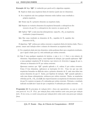 4.2. INDUC¸ ˜AO FORTE 41
Exemplo 18 Seja “QS” (´e conhecido por quick-sort) o algoritmo seguinte.
0. Sup˜oe-se dada uma sequˆencia ﬁnita de inteiros (pode n˜ao ter elementos).
1. Se a sequˆencia n˜ao tem qualquer elemento ent˜ao indicar como resultado a
pr´opria sequˆencia.
2.1 Sen˜ao seja X o primeiro elemento na sequˆencia dada.
2.2 Separar os restantes elementos da sequˆencia formando a subsequˆencia dos
menores do que X e a subsequˆencia dos maiores ou iguais que X.
2.3 Aplicar “QS” a cada uma das subsequˆencias: sejam R< e R≥ as sequˆencias
resultantes (respectivamente).
2.4. Dar como resultado os elementos de R<, seguidos de X, seguidos dos
elementos de R≥.
O algoritmo “QS” ordena por ordem crescente a sequˆencia ﬁnita de inteiros dada. Para o
provar, vamos usar indu¸c˜ao sobre o n´umero de elementos na sequˆencia dada.
(i) Se a sequˆencia dada n˜ao tem elementos, ent˜ao podemos dizer que a sequˆencia resultante,
que ´e igual `a dada (por 1.) est´a ordenada por ordem crescente.
(ii) Seja S uma qualquer sequˆencia de inteiros, e seja n (n ≥ 1 ﬁxo) o seu n´umero de
elementos. Suponhamos agora, como hip´otese de indu¸c˜ao, que quando aplicamos “QS”
a uma qualquer sequˆencia W de inteiros cujo n´umero de elementos ´e menor do que n,
obtemos os elementos de W por ordem crescente.
Queremos mostrar que “QS” quando aplicado a S, ordena S por ordem crescente.
Como S tem elementos, aplicam-se as instru¸c˜oes 2.1–2.4. Uma vez que nas sub-
sequˆencias formadas em 2.2 n˜ao entra o primeiro elemento de S, cada uma delas tem
menos elementos do que S. Assim, por hip´otese de indu¸c˜ao, “QS” quando aplicado a
cada uma dessas subsequˆencias, ordena-as por ordem crescente. Ent˜ao, as sequˆencias
referidas por R< e R≥ (em 2.3) s˜ao respectivamente as sequˆencias de elementos menores
do que X e maiores ou iguais a X, ordenadas por ordem crescente. Portanto, o resultado
indicado em 2.4 n˜ao ´e mais do que a sequˆencia S ordenada por ordem crescente.
Proposi¸c˜ao 16 Os princ´ıpios de indu¸c˜ao forte e fraca s˜ao equivalentes, ou seja se existir
uma prova de ∀n ∈ N P(n) por indu¸c˜ao fraca ent˜ao tamb´em existe uma prova por indu¸c˜ao
forte. E vice-versa, se existir uma prova por indu¸c˜ao forte ent˜ao existe uma prova por indu¸c˜ao
fraca.
c A. P. Tom´as – Dep. de Ciˆencia de Computadores – FCUP
 