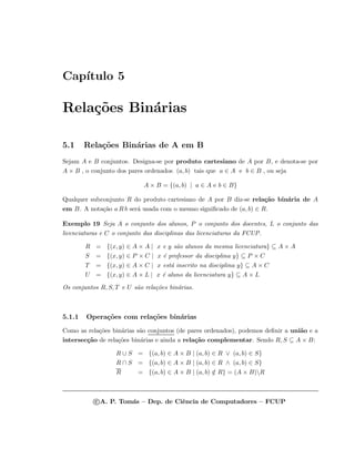 Cap´ıtulo 5
Rela¸c˜oes Bin´arias
5.1 Rela¸c˜oes Bin´arias de A em B
Sejam A e B conjuntos. Designa-se por produto cartesiano de A por B, e denota-se por
A × B , o conjunto dos pares ordenados (a, b) tais que a ∈ A e b ∈ B , ou seja
A × B = {(a, b) | a ∈ A e b ∈ B}
Qualquer subconjunto R do produto cartesiano de A por B diz-se rela¸c˜ao bin´aria de A
em B. A nota¸c˜ao a R b ser´a usada com o mesmo signiﬁcado de (a, b) ∈ R.
Exemplo 19 Seja A o conjunto dos alunos, P o conjunto dos docentes, L o conjunto das
licenciaturas e C o conjunto das disciplinas das licenciaturas da FCUP.
R = {(x, y) ∈ A × A | x e y s˜ao alunos da mesma licenciatura} ⊆ A × A
S = {(x, y) ∈ P × C | x ´e professor da disciplina y} ⊆ P × C
T = {(x, y) ∈ A × C | x est´a inscrito na disciplina y} ⊆ A × C
U = {(x, y) ∈ A × L | x ´e aluno da licenciatura y} ⊆ A × L
Os conjuntos R, S, T e U s˜ao rela¸c˜oes bin´arias.
5.1.1 Opera¸c˜oes com rela¸c˜oes bin´arias
Como as rela¸c˜oes bin´arias s˜ao conjuntos (de pares ordenados), podemos deﬁnir a uni˜ao e a
intersec¸c˜ao de rela¸c˜oes bin´arias e ainda a rela¸c˜ao complementar. Sendo R, S ⊆ A × B:
R ∪ S = {(a, b) ∈ A × B | (a, b) ∈ R ∨ (a, b) ∈ S}
R ∩ S = {(a, b) ∈ A × B | (a, b) ∈ R ∧ (a, b) ∈ S}
R = {(a, b) ∈ A × B | (a, b) /∈ R} = (A × B)R
c A. P. Tom´as – Dep. de Ciˆencia de Computadores – FCUP
 