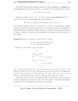 5.1. RELAC¸ ˜OES BIN´ARIAS DE A EM B 44
Para al´em destas opera¸c˜oes, deﬁnimos tamb´em a no¸c˜ao de inversa e de composta. A
rela¸c˜ao inversa de R, representada por R−1, ´e a rela¸c˜ao de B em A deﬁnida pelo conjunto
R−1
= {(b, a) | (a, b) ∈ R}
Dadas duas rela¸c˜oes R ⊆ A × B e S ⊆ B × C, diz-se rela¸c˜ao composta de R e S, e
representa-se por RS , a rela¸c˜ao bin´aria de A em C deﬁnida por
RS = {(a, c) | existe b ∈ B tal que (a, b) ∈ R e (b, c) ∈ S}
Em alternativa podiamos escrever S ◦ R, que se lˆe S ap´os R, `a semelhan¸ca da nota¸c˜ao
usual para composi¸c˜ao de fun¸c˜oes. Na sec¸c˜ao 5.1.3, veremos que as fun¸c˜oes correspondem a
rela¸c˜oes bin´arias que satisfazem condi¸c˜oes adicionais. A rela¸c˜ao inversa corresponde `a no¸c˜ao
de imagem rec´ıproca, que associa a cada transformado os elementos do dom´ınio que o tˆem
por imagem.
Exemplo 20 Seja A = {1, 2, 3}, B = {1, 2, 3, 4, 5}, C = {1, 2},
R = {(1, 2), (1, 3), (2, 2), (3, 4), (3, 5)}
S = {(1, 1), (3, 2), (5, 1), (5, 2)}
A rela¸c˜ao R−1 ´e {(2, 1), (3, 1), (2, 2), (4, 3), (5, 3)}.
R S
1 GG
BB„„„„„„„„„„„„„„ 2
2
RRjjjjjjjjjjjjjj
3 GG 2
3
66ssssssssssssssss GG 5
BB„„„„„„„„„„„„„
SSjjjjjjjjjjjjj
1 GG 1
4
RS = {(1, 2), (3, 1), (3, 2)}, j´a que: (1, 2) ∈ RS pois (1, 3) ∈ R ∧ (3, 2) ∈ S; (3, 1) ∈ RS
porque (3, 5) ∈ R ∧ (5, 1) ∈ S; (3, 2) ∈ RS porque (3, 5) ∈ R ∧ (5, 2) ∈ S; (1, 1) /∈ RS porque
∀y ∈ B (1, y) /∈ R ∨ (y, 1) /∈ S (de facto, ∀y ∈ B (1, y) ∈ R ⇔ y = 2 ∨ y = 3, mas
(2, 1) /∈ S ∧ (3, 1) /∈ S); Do mesmo modo se veriﬁca que, (2, 1) /∈ RS, (2, 2) /∈ RS.
Como RS ⊆ {1, 2, 3}×{1, 2}, o que acab´amos de fazer foi uma an´alise exaustiva dos pares
poss´ıveis, justiﬁcando se pretenciam ou n˜ao a RS. Mais adiante, ser˜ao apresentados alguns
resultados te´oricos que facilitar˜ao a determina¸c˜ao da composta.
c A. P. Tom´as – Dep. de Ciˆencia de Computadores – FCUP
 