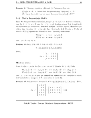 5.1. RELAC¸ ˜OES BIN´ARIAS DE A EM B 45
Exemplo 21 Voltemos a considerar o Exemplo 19. Podemos veriﬁcar que:
{(x, y) ∈ A × P | x ´e aluno duma disciplina de que y ´e professor} = TS−1
R = {(x, y) ∈ A × A | x e y s˜ao alunos da mesma licenciatura } = UU −1
5.1.2 Matriz duma rela¸c˜ao bin´aria
Sejam A e B conjuntos ﬁnitos e n˜ao vazios, tais que |A| = n e |B| = m. Podemos identiﬁcar A
com {ai | 1 ≤ i ≤ n} e B com {bj | 1 ≤ j ≤ m}. Qualquer rela¸c˜ao R de A em B pode
ser representada por uma tabela – matriz da rela¸c˜ao – do modo seguinte. O elemento que
est´a na linha i e coluna j ´e 1 se (ai, bj) ∈ R, e ´e 0 se (ai, bj) /∈ R. Ou seja, se MR for tal
matriz, e MR[i, j] representar o elemento na linha i e coluna j ent˜ao tem-se
MR[i, j] = 1 se e s´o se (ai, bj) ∈ R
MR[i, j] = 0 se e s´o se (ai, bj) /∈ R
com 1 ≤ i ≤ n e 1 ≤ j ≤ m.
Exemplo 22 Seja A = {1, 2, 3}, B = {1, 2, 3, 4, 5} e R ⊆ A × B,
R = {(1, 2), (1, 3), (2, 2), (3, 4), (3, 5)}
Ent˜ao,
MR =



0 1 1 0 0
0 1 0 0 0
0 0 0 1 1



Matriz da inversa
Sejam A = {a1, . . . , an} e B = {b1, . . . , bm}, m, n ∈ Z+ (ﬁxos) e R ⊆ A × B. Ent˜ao
MR−1 [i, j] = 1 ⇐⇒ (bi, aj) ∈ R−1 ⇐⇒ (aj, bi) ∈ R ⇐⇒ MR[j, i] = 1
MR−1 [i, j] = 0 ⇐⇒ (bi, aj) /∈ R−1 ⇐⇒ (aj, bi) /∈ R ⇐⇒ MR[j, i] = 0
com 1 ≤ i ≤ m e 1 ≤ j ≤ n, pelo que a matriz da inversa de R ´e a transposta da matriz
de R (cada linha da transposta de R ´e uma coluna da matriz R).
Exemplo 23 Para R como no Exemplo 22, R−1 = {(2, 1), (3, 1), (2, 2), (4, 3), (5, 3)}. Ent˜ao,
MR−1 =








0 0 0
1 1 0
1 0 0
0 0 1
0 0 1








=



0 1 1 0 0
0 1 0 0 0
0 0 0 1 1



t
= Mt
R
c A. P. Tom´as – Dep. de Ciˆencia de Computadores – FCUP
 