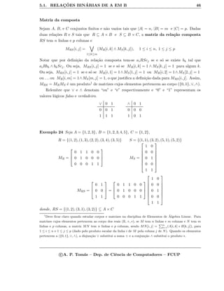5.1. RELAC¸ ˜OES BIN´ARIAS DE A EM B 46
Matriz da composta
Sejam A, B, e C conjuntos ﬁnitos e n˜ao vazios tais que |A| = n, |B| = m e |C| = p. Dadas
duas rela¸c˜oes R e S tais que R ⊆ A × B e S ⊆ B × C, a matriz da rela¸c˜ao composta
RS tem n linhas e p colunas e
MRS[i, j] =
1≤k≤m
(MR[i, k] ∧ MS[k, j]), 1 ≤ i ≤ n, 1 ≤ j ≤ p
Notar que por deﬁni¸c˜ao da rela¸c˜ao composta tem-se aiRScj se e s´o se existe bk tal que
aiRbk ∧ bkScj. Ou seja, MRS[i, j] = 1 se e s´o se MR[i, k] = 1 ∧ MS[k, j] = 1 para algum k.
Ou seja, MRS[i, j] = 1 se e s´o se MR[i, 1] = 1∧MS[1, j] = 1 ou MR[i, 2] = 1∧MS[2, j] = 1
ou . . . ou MR[i, m] = 1∧MS[m, j] = 1, o que justiﬁca a deﬁni¸c˜ao dada para MRS[i, j]. Assim,
MRS = MRMS ´e um produto1 de matrizes cujos elementos pertencem ao corpo ({0, 1}, ∨, ∧).
Relembre que ∨ e ∧ denotam “ou” e “e” respectivamente e “0” e “1” representam os
valores l´ogicos falso e verdadeiro.
∨ 0 1
0 0 1
1 1 1
∧ 0 1
0 0 0
1 0 1
Exemplo 24 Seja A = {1, 2, 3}, B = {1, 2, 3, 4, 5}, C = {1, 2},
R = {(1, 2), (1, 3), (2, 2), (3, 4), (3, 5)}
MR =



0 1 1 0 0
0 1 0 0 0
0 0 0 1 1



S = {(1, 1), (3, 2), (5, 1), (5, 2)}
MS =








1 0
0 0
0 1
0 0
1 1








MRS =



0 1
0 0
1 1


 =



0 1 1 0 0
0 1 0 0 0
0 0 0 1 1











1 0
0 0
0 1
0 0
1 1








donde, RS = {(1, 2), (3, 1), (3, 2)} ⊆ A × C
1
Deve ﬁcar claro quando estudar corpos e matrizes na disciplina de Elementos de ´Algebra Linear. Para
matrizes cujos elementos pertencem ao corpo dos reais (R, +, ∗), se M tem n linhas e m colunas e N tem m
linhas e p colunas, a matriz MN tem n linhas e p colunas, sendo MN[i, j] =
Pm
k=1(A[i, k] ∗ B[k, j]), para
1 ≤ i ≤ n e 1 ≤ j ≤ p (dado pelo produto escalar da linha i de M pela coluna j de N). Quando os elementos
pertencem a ({0, 1}, ∨, ∧), a disjun¸c˜ao ∨ substitui a soma + e a conjun¸c˜ao ∧ substitui o produto ∗.
c A. P. Tom´as – Dep. de Ciˆencia de Computadores – FCUP
 
