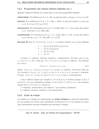 5.2. RELAC¸ ˜OES BIN´ARIAS DEFINIDAS NUM CONJUNTO 48
5.2.1 Propriedades das rela¸c˜oes bin´arias deﬁnidas em A
Qualquer rela¸c˜ao R deﬁnida em A pode gozar ou n˜ao das propriedades seguintes.
reﬂexividade: R ´e reﬂexiva sse ∀x ∈ A xRx, ou seja n˜ao existe x tal que x ∈ A e (x, x) /∈ R.
simetria: R ´e sim´etrica sse ∀x, y ∈ A (xRy ⇒ yRx), ou seja n˜ao existem x, y tais que
x, y ∈ A e (x, y) ∈ R e (y, x) /∈ R.
antissimetria: R ´e antissim´etrica sse ∀x, y ∈ A ((xRy∧yRx) ⇒ x = y), ou seja, n˜ao existem
x, y ∈ A tais que x = y, xRy e yRx.
transitividade: R ´e transitiva sse ∀x, y, z ∈ A (xRy ∧ yRz) ⇒ xRz, ou seja n˜ao existem
x, y, z tais que x, y, z ∈ A, xRy, yRz e (x, z) /∈ R.
Exemplo 25 Seja A = {1, 2, 3, 4, 5}, e α, β, γ, e φ rela¸c˜oes bin´arias em A, assim deﬁnidas
α = {(1, 1), (2, 2), (3, 3), (4, 4), (5, 5)}
β = {(1, 1), (1, 3), (3, 1)}
γ = {(1, 1), (1, 3)}
φ = A × A
A rela¸c˜ao α ´e reﬂexiva, sim´etrica, transitiva, e antissim´etrica. De facto, uma vez que
α = {(x, x) | x ∈ A}, ´e claro que ∀x ∈ A (x, x) ∈ α, ou seja α ´e reﬂexiva. Por deﬁni¸c˜ao
de α tem-se
∀x, y ∈ A ( (x, y) ∈ α ⇒ x = y ). (5.1)
Donde, ∀x, y ∈ A ( (x, y) ∈ α ⇒ (y, x) ∈ α ) ou seja, α ´e sim´etrica. Do mesmo modo, por
(5.1) conclui-se ∀x, y, z ∈ A ( (x, y) ∈ α ∧ (y, z) ∈ α ⇒ (x, z) ∈ α ) ou seja α ´e transitiva.
E ainda, ∀x, y ∈ A ( (x, y) ∈ α ∧ (y, x) ∈ α ⇒ x = y ) ou seja, α ´e antissim´etrica.
β n˜ao ´e reﬂexiva (porque por exemplo 5 ∈ A ∧ (5, 5) /∈ β), ´e sim´etrica (porque (1, 3) ∈ β
mas (3, 1) ∈ β), n˜ao antissim´etrica (porque 1 = 3 ∧ (1, 3) ∈ β ∧ (3, 1) ∈ β), e n˜ao transitiva
(porque (3, 1) ∈ β ∧ (1, 3) ∈ β ∧ (3, 3) /∈ β).
γ ´e transitiva, antissim´etrica, n˜ao reﬂexiva, e n˜ao sim´etrica (Justiﬁcar!).
φ ´e reﬂexiva, sim´etrica, transitiva e n˜ao antissim´etrica.
5.2.2 Grafo da rela¸c˜ao
As rela¸c˜oes em A podem ser representadas por grafos dirigidos os quais s˜ao constitu´ıdos
por um conjunto de v´ertices (que representam os elementos de A) e um conjunto de ramos
(que correspondem aos pares ordenados que pertencem `a rela¸c˜ao).
c A. P. Tom´as – Dep. de Ciˆencia de Computadores – FCUP
 