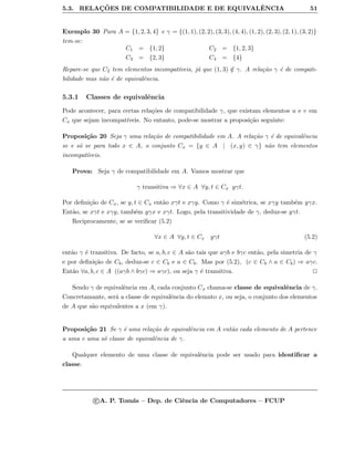 5.3. RELAC¸ ˜OES DE COMPATIBILIDADE E DE EQUIVALˆENCIA 51
Exemplo 30 Para A = {1, 2, 3, 4} e γ = {(1, 1), (2, 2), (3, 3), (4, 4), (1, 2), (2, 3), (2, 1), (3, 2)}
tem-se:
C1 = {1, 2} C2 = {1, 2, 3}
C3 = {2, 3} C4 = {4}
Repare-se que C2 tem elementos incompat´ıveis, j´a que (1, 3) /∈ γ. A rela¸c˜ao γ ´e de compati-
bilidade mas n˜ao ´e de equivalˆencia.
5.3.1 Classes de equivalˆencia
Pode acontecer, para certas rela¸c˜oes de compatibilidade γ, que existam elementos u e v em
Cx que sejam incompat´ıveis. No entanto, pode-se mostrar a proposi¸c˜ao seguinte:
Proposi¸c˜ao 20 Seja γ uma rela¸c˜ao de compatibilidade em A. A rela¸c˜ao γ ´e de equivalˆencia
se e s´o se para todo x ∈ A, o conjunto Cx = {y ∈ A | (x, y) ∈ γ} n˜ao tem elementos
incompat´ıveis.
Prova: Seja γ de compatibilidade em A. Vamos mostrar que
γ transitiva ⇒ ∀x ∈ A ∀y, t ∈ Cx yγt.
Por deﬁni¸c˜ao de Cx, se y, t ∈ Cx ent˜ao xγt e xγy. Como γ ´e sim´etrica, se xγy tamb´em yγx.
Ent˜ao, se xγt e xγy, tamb´em yγx e xγt. Logo, pela transitividade de γ, deduz-se yγt.
Reciprocamente, se se veriﬁcar (5.2)
∀x ∈ A ∀y, t ∈ Cx yγt (5.2)
ent˜ao γ ´e transitiva. De facto, se a, b, c ∈ A s˜ao tais que aγb e bγc ent˜ao, pela simetria de γ
e por deﬁni¸c˜ao de Cb, deduz-se c ∈ Cb e a ∈ Cb. Mas por (5.2), (c ∈ Cb ∧ a ∈ Cb) ⇒ aγc.
Ent˜ao ∀a, b, c ∈ A ((aγb ∧ bγc) ⇒ aγc), ou seja γ ´e transitiva.
Sendo γ de equivalˆencia em A, cada conjunto Cx chama-se classe de equivalˆencia de γ.
Concretamante, ser´a a classe de equivalˆencia do elemnto x, ou seja, o conjunto dos elementos
de A que s˜ao equivalentes a x (em γ).
Proposi¸c˜ao 21 Se γ ´e uma rela¸c˜ao de equivalˆencia em A ent˜ao cada elemento de A pertence
a uma e uma s´o classe de equivalˆencia de γ.
Qualquer elemento de uma classe de equivalˆencia pode ser usado para identiﬁcar a
classe.
c A. P. Tom´as – Dep. de Ciˆencia de Computadores – FCUP
 
