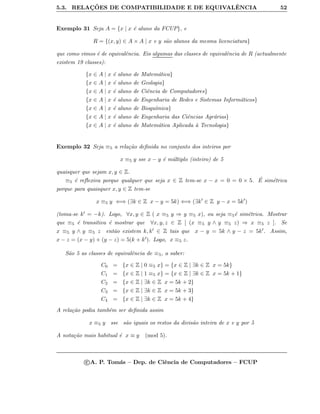 5.3. RELAC¸ ˜OES DE COMPATIBILIDADE E DE EQUIVALˆENCIA 52
Exemplo 31 Seja A = {x | x ´e aluno da FCUP}, e
R = {(x, y) ∈ A × A | x e y s˜ao alunos da mesma licenciatura}
que como vimos ´e de equivalˆencia. Eis algumas das classes de equivalˆencia de R (actualmente
existem 19 classes):
{x ∈ A | x ´e aluno de Matem´atica}
{x ∈ A | x ´e aluno de Geologia}
{x ∈ A | x ´e aluno de Ciˆencia de Computadores}
{x ∈ A | x ´e aluno de Engenharia de Redes e Sistemas Inform´aticos}
{x ∈ A | x ´e aluno de Bioqu´ımica}
{x ∈ A | x ´e aluno de Engenharia das Ciˆencias Agr´arias}
{x ∈ A | x ´e aluno de Matem´atica Aplicada `a Tecnologia}
Exemplo 32 Seja ≡5 a rela¸c˜ao deﬁnida no conjunto dos inteiros por
x ≡5 y sse x − y ´e m´ultiplo (inteiro) de 5
quaisquer que sejam x, y ∈ Z.
≡5 ´e reﬂexiva porque qualquer que seja x ∈ Z tem-se x − x = 0 = 0 × 5. ´E sim´etrica
porque para quaisquer x, y ∈ Z tem-se
x ≡5 y ⇐⇒ (∃k ∈ Z x − y = 5k) ⇐⇒ (∃k ∈ Z y − x = 5k )
(toma-se k = −k). Logo, ∀x, y ∈ Z ( x ≡5 y ⇒ y ≡5 x), ou seja ≡5´e sim´etrica. Mostrar
que ≡5 ´e transitiva ´e mostrar que ∀x, y, z ∈ Z [ (x ≡5 y ∧ y ≡5 z) ⇒ x ≡5 z ]. Se
x ≡5 y ∧ y ≡5 z ent˜ao existem k, k ∈ Z tais que x − y = 5k ∧ y − z = 5k . Assim,
x − z = (x − y) + (y − z) = 5(k + k ). Logo, x ≡5 z.
S˜ao 5 as classes de equivalˆencia de ≡5, a saber:
C0 = {x ∈ Z | 0 ≡5 x} = {x ∈ Z | ∃k ∈ Z x = 5k}
C1 = {x ∈ Z | 1 ≡5 x} = {x ∈ Z | ∃k ∈ Z x = 5k + 1}
C2 = {x ∈ Z | ∃k ∈ Z x = 5k + 2}
C3 = {x ∈ Z | ∃k ∈ Z x = 5k + 3}
C4 = {x ∈ Z | ∃k ∈ Z x = 5k + 4}
A rela¸c˜ao podia tamb´em ser deﬁnida assim
x ≡5 y sse s˜ao iguais os restos da divis˜ao inteira de x e y por 5
A nota¸c˜ao mais habitual ´e x ≡ y (mod 5).
c A. P. Tom´as – Dep. de Ciˆencia de Computadores – FCUP
 