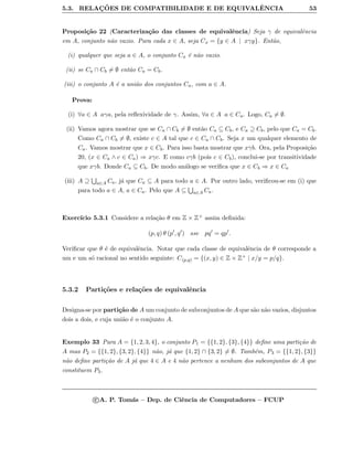 5.3. RELAC¸ ˜OES DE COMPATIBILIDADE E DE EQUIVALˆENCIA 53
Proposi¸c˜ao 22 (Caracteriza¸c˜ao das classes de equivalˆencia) Seja γ de equivalˆencia
em A, conjunto n˜ao vazio. Para cada x ∈ A, seja Cx = {y ∈ A | xγy}. Ent˜ao,
(i) qualquer que seja a ∈ A, o conjunto Ca ´e n˜ao vazio.
(ii) se Ca ∩ Cb = ∅ ent˜ao Ca = Cb.
(iii) o conjunto A ´e a uni˜ao dos conjuntos Ca, com a ∈ A.
Prova:
(i) ∀a ∈ A aγa, pela reﬂexividade de γ. Assim, ∀a ∈ A a ∈ Ca. Logo, Ca = ∅.
(ii) Vamos agora mostrar que se Ca ∩ Cb = ∅ ent˜ao Ca ⊆ Cb, e Ca ⊇ Cb, pelo que Ca = Cb.
Como Ca ∩ Cb = ∅, existe c ∈ A tal que c ∈ Ca ∩ Cb. Seja x um qualquer elemento de
Ca. Vamos mostrar que x ∈ Cb. Para isso basta mostrar que xγb. Ora, pela Proposi¸c˜ao
20, (x ∈ Ca ∧ c ∈ Ca) ⇒ xγc. E como cγb (pois c ∈ Cb), conclui-se por transitividade
que xγb. Donde Ca ⊆ Cb. De modo an´alogo se veriﬁca que x ∈ Cb ⇒ x ∈ Ca
(iii) A ⊇ a∈A Ca, j´a que Ca ⊆ A para todo a ∈ A. Por outro lado, veriﬁcou-se em (i) que
para todo a ∈ A, a ∈ Ca. Pelo que A ⊆ a∈A Ca.
Exerc´ıcio 5.3.1 Considere a rela¸c˜ao θ em Z × Z+ assim deﬁnida:
(p, q) θ (p , q ) sse pq = qp .
Veriﬁcar que θ ´e de equivalˆencia. Notar que cada classe de equivalˆencia de θ corresponde a
um e um s´o racional no sentido seguinte: C(p,q) = {(x, y) ∈ Z × Z+ | x/y = p/q}.
5.3.2 Parti¸c˜oes e rela¸c˜oes de equivalˆencia
Designa-se por parti¸c˜ao de A um conjunto de subconjuntos de A que s˜ao n˜ao vazios, disjuntos
dois a dois, e cuja uni˜ao ´e o conjunto A.
Exemplo 33 Para A = {1, 2, 3, 4}, o conjunto P1 = {{1, 2}, {3}, {4}} deﬁne uma parti¸c˜ao de
A mas P2 = {{1, 2}, {3, 2}, {4}} n˜ao, j´a que {1, 2} ∩ {3, 2} = ∅. Tamb´em, P3 = {{1, 2}, {3}}
n˜ao deﬁne parti¸c˜ao de A j´a que 4 ∈ A e 4 n˜ao pertence a nenhum dos subconjuntos de A que
constituem P3.
c A. P. Tom´as – Dep. de Ciˆencia de Computadores – FCUP
 