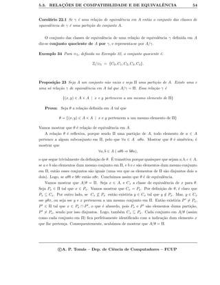 5.3. RELAC¸ ˜OES DE COMPATIBILIDADE E DE EQUIVALˆENCIA 54
Corol´ario 22.1 Se γ ´e uma rela¸c˜ao de equivalˆencia em A ent˜ao o conjunto das classes de
equivalˆencia de γ ´e uma parti¸c˜ao do conjunto A.
O conjunto das classes de equivalˆencia de uma rela¸c˜ao de equivalˆencia γ deﬁnida em A
diz-se conjunto quociente de A por γ, e representa-se por A/γ.
Exemplo 34 Para ≡5, deﬁnida no Exemplo 32, o conjunto quociente ´e:
Z/≡5 = {C0, C1, C2, C3, C4}.
Proposi¸c˜ao 23 Seja A um conjunto n˜ao vazio e seja Π uma parti¸c˜ao de A. Existe uma e
uma s´o rela¸c˜ao γ de equivalˆencia em A tal que A/γ = Π. Essa rela¸c˜ao γ ´e
{(x, y) ∈ A × A | x e y pertencem a um mesmo elemento de Π}
Prova: Seja θ a rela¸c˜ao deﬁnida em A tal que
θ = {(x, y) ∈ A × A | x e y pertencem a um mesmo elemento de Π}
Vamos mostrar que θ ´e rela¸c˜ao de equivalˆencia em A.
A rela¸c˜ao θ ´e reﬂexiva, porque sendo Π uma parti¸c˜ao de A, todo elemento de a ∈ A
pertence a algum subconjunto em Π, pelo que ∀a ∈ A aθa. Mostrar que θ ´e sim´etrica, ´e
mostrar que
∀a, b ∈ A ( aθb ⇒ bθa),
o que segue trivialmente da deﬁni¸c˜ao de θ. ´E transitiva porque quaisquer que sejam a, b, c ∈ A,
se a e b s˜ao elementos dum mesmo conjunto em Π, e b e c s˜ao elementos dum mesmo conjunto
em Π, ent˜ao esses conjuntos s˜ao iguais (uma vez que os elementos de Π s˜ao disjuntos dois a
dois). Logo, se aθb e bθc ent˜ao aθc. Concluimos assim que θ ´e de equivalˆencia.
Vamos mostrar que A/θ = Π. Seja x ∈ A, e Cx a classe de equivalˆencia de x para θ.
Seja Px ∈ Π tal que x ∈ Px. Vamos mostrar que Cx = Px. Por deﬁni¸c˜ao de θ, ´e claro que
Px ⊆ Cx. Por outro lado, se Cx ⊆ Px ent˜ao existiria y ∈ Cx tal que y /∈ Px. Mas, y ∈ Cx
sse yθx, ou seja sse y e x pertencem a um mesmo conjunto em Π. Ent˜ao existiria P = Px,
P ∈ Π tal que x ∈ Px ∩ P , o que ´e absurdo, pois Px e P s˜ao elementos duma parti¸c˜ao,
P = Px, sendo por isso disjuntos. Logo, tamb´em Cx ⊆ Px. Cada conjunto em A/θ (assim
como cada conjunto em Π) ﬁca perfeitamente identiﬁcado com a indica¸c˜ao dum elemento x
que lhe perten¸ca. Consequentemente, acab´amos de mostrar que A/θ = Π.
c A. P. Tom´as – Dep. de Ciˆencia de Computadores – FCUP
 