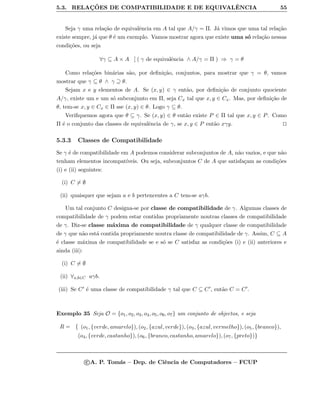 5.3. RELAC¸ ˜OES DE COMPATIBILIDADE E DE EQUIVALˆENCIA 55
Seja γ uma rela¸c˜ao de equivalˆencia em A tal que A/γ = Π. J´a vimos que uma tal rela¸c˜ao
existe sempre, j´a que θ ´e um exemplo. Vamos mostrar agora que existe uma s´o rela¸c˜ao nessas
condi¸c˜oes, ou seja
∀γ ⊆ A × A [ ( γ de equivalˆencia ∧ A/γ = Π ) ⇒ γ = θ
Como rela¸c˜oes bin´arias s˜ao, por deﬁni¸c˜ao, conjuntos, para mostrar que γ = θ, vamos
mostrar que γ ⊆ θ ∧ γ ⊇ θ.
Sejam x e y elementos de A. Se (x, y) ∈ γ ent˜ao, por deﬁni¸c˜ao de conjunto quociente
A/γ, existe um e um s´o subconjunto em Π, seja Cx tal que x, y ∈ Cx. Mas, por deﬁni¸c˜ao de
θ, tem-se x, y ∈ Cx ∈ Π sse (x, y) ∈ θ. Logo γ ⊆ θ.
Veriﬁquemos agora que θ ⊆ γ. Se (x, y) ∈ θ ent˜ao existe P ∈ Π tal que x, y ∈ P. Como
Π ´e o conjunto das classes de equivalˆencia de γ, se x, y ∈ P ent˜ao xγy.
5.3.3 Classes de Compatibilidade
Se γ ´e de compatibilidade em A podemos considerar subconjuntos de A, n˜ao vazios, e que n˜ao
tenham elementos incompat´ıveis. Ou seja, subconjuntos C de A que satisfa¸cam as condi¸c˜oes
(i) e (ii) seguintes:
(i) C = ∅
(ii) quaisquer que sejam a e b pertencentes a C tem-se aγb.
Um tal conjunto C designa-se por classe de compatibilidade de γ. Algumas classes de
compatibilidade de γ podem estar contidas propriamente noutras classes de compatibilidade
de γ. Diz-se classe m´axima de compatibilidade de γ qualquer classe de compatibilidade
de γ que n˜ao est´a contida propriamente noutra classe de compatibilidade de γ. Assim, C ⊆ A
´e classe m´axima de compatibilidade se e s´o se C satisfaz as condi¸c˜oes (i) e (ii) anteriores e
ainda (iii):
(i) C = ∅
(ii) ∀a,b∈C aγb.
(iii) Se C ´e uma classe de compatibilidade γ tal que C ⊆ C , ent˜ao C = C .
Exemplo 35 Seja O = {o1, o2, o3, o4, o5, o6, o7} um conjunto de objectos, e seja
R = { (o1, {verde, amarelo}), (o2, {azul, verde}), (o3, {azul, vermelho}), (o5, {branco}),
(o4, {verde, castanho}), (o6, {branco, castanho, amarelo}), (o7, {preto})}
c A. P. Tom´as – Dep. de Ciˆencia de Computadores – FCUP
 