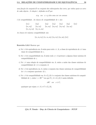 5.3. RELAC¸ ˜OES DE COMPATIBILIDADE E DE EQUIVALˆENCIA 56
uma fun¸c˜ao do conjunto O no conjunto dos subconjuntos das cores, que indica quais as cores
de cada objecto. A rela¸c˜ao γ deﬁnida em O por
xγy sse x e y tˆem uma cor em comum
´e de compatibilidade. As classes de compatibilidade de γ s˜ao:
{o1} {o2} {o3} {o4} {o5} {o6} {o7}
{o1, o2} {o1, o4} {o1, o6} {o2, o3} {o4, o6} {o5, o6}
{o1, o2, o4} {o1, o4, o6}
As classes de m´axima compatibilidade s˜ao:
{o1, o2, o4}, {o1, o4, o6}, {o2, o3}, {o5, o6}, {o7}
Exerc´ıcio 5.3.2 Mostrar que:
a) Se γ ´e de equivalˆencia em A ent˜ao para todo x ∈ A, a classe de equivalˆencia de x ´e uma
classe de compatibilidade de γ.
b) Se γ ´e de compatibilidade em A ent˜ao todo x ∈ A pertence a alguma classe m´axima de
compatibilidade de γ.
c) Se γ ´e uma rela¸c˜ao de compatibilidade em A, ent˜ao a uni˜ao das classes m´aximas de
compatibilidade de γ ´e o conjunto A.
d) Se γ ´e de equivalˆencia em A, ent˜ao o conjunto das classes m´aximas de compatibilidade
de γ ´e o conjunto quociente A/γ.
e) Se γ ´e de compatibilidade em A e Cγ(A) ´e o conjunto das classes m´aximas de compati-
bilidade de γ, ent˜ao γ = θθ−1 em que θ ⊆ A × Cγ(A) ´e assim deﬁnida
xθC sse x ∈ C,
quaisquer que sejam x ∈ A, e C ∈ Cγ(A).
c A. P. Tom´as – Dep. de Ciˆencia de Computadores – FCUP
 