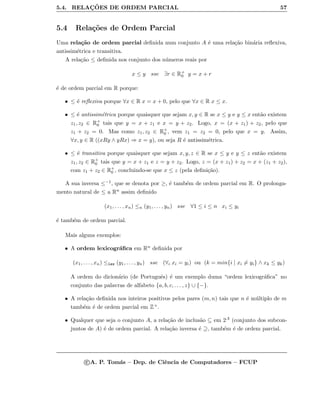 5.4. RELAC¸ ˜OES DE ORDEM PARCIAL 57
5.4 Rela¸c˜oes de Ordem Parcial
Uma rela¸c˜ao de ordem parcial deﬁnida num conjunto A ´e uma rela¸c˜ao bin´aria reﬂexiva,
antissim´etrica e transitiva.
A rela¸c˜ao ≤ deﬁnida nos conjunto dos n´umeros reais por
x ≤ y sse ∃r ∈ R+
0 y = x + r
´e de ordem parcial em R porque:
• ≤ ´e reﬂexiva porque ∀x ∈ R x = x + 0, pelo que ∀x ∈ R x ≤ x.
• ≤ ´e antissim´etrica porque quaisquer que sejam x, y ∈ R se x ≤ y e y ≤ x ent˜ao existem
z1, z2 ∈ R+
0 tais que y = x + z1 e x = y + z2. Logo, x = (x + z1) + z2, pelo que
z1 + z2 = 0. Mas como z1, z2 ∈ R+
0 , vem z1 = z2 = 0, pelo que x = y. Assim,
∀x, y ∈ R ((xRy ∧ yRx) ⇒ x = y), ou seja R ´e antissim´etrica.
• ≤ ´e transitiva porque quaisquer que sejam x, y, z ∈ R se x ≤ y e y ≤ z ent˜ao existem
z1, z2 ∈ R+
0 tais que y = x + z1 e z = y + z2. Logo, z = (x + z1) + z2 = x + (z1 + z2),
com z1 + z2 ∈ R+
0 , concluindo-se que x ≤ z (pela deﬁni¸c˜ao).
A sua inversa ≤−1, que se denota por ≥, ´e tamb´em de ordem parcial em R. O prolonga-
mento natural de ≤ a Rn assim deﬁnido
(x1, . . . , xn) ≤n (y1, . . . , yn) sse ∀1 ≤ i ≤ n xi ≤ yi
´e tamb´em de ordem parcial.
Mais alguns exemplos:
• A ordem lexicogr´aﬁca em Rn deﬁnida por
(x1, . . . , xn) ≤lex (y1, . . . , yn) sse (∀i xi = yi) ou (k = min{i | xi = yi} ∧ xk ≤ yk)
A ordem do dicion´ario (de Portuguˆes) ´e um exemplo duma “ordem lexicogr´aﬁca” no
conjunto das palavras de alfabeto {a, b, c, . . . , z} ∪ {−}.
• A rela¸c˜ao deﬁnida nos inteiros positivos pelos pares (m, n) tais que n ´e m´ultiplo de m
tamb´em ´e de ordem parcial em Z+.
• Qualquer que seja o conjunto A, a rela¸c˜ao de inclus˜ao ⊆ em 2A (conjunto dos subcon-
juntos de A) ´e de ordem parcial. A rela¸c˜ao inversa ´e ⊇, tamb´em ´e de ordem parcial.
c A. P. Tom´as – Dep. de Ciˆencia de Computadores – FCUP
 