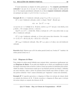 5.4. RELAC¸ ˜OES DE ORDEM PARCIAL 58
´E usual representar as rela¸c˜oes de ordem parcial por . Um conjunto parcialmente
ordenado ´e um par (A, ) em que A ´e um conjunto e uma rela¸c˜ao de ordem parcial
em A. Um conjunto parcialmente ordenado (A, ) diz-se conjunto totalmente ordenado
sse quaisquer que sejam x e y de A se tem x y ou y x.
Exemplo 36 (R, ≤) ´e totalmente ordenado, j´a que ∀x, y ∈ R ( x ≤ y ∨ y ≤ x).
(Z+, |) n˜ao ´e totalmente ordenado, sendo | a rela¸c˜ao “divide”. Recorde que:
m|n sse ∃p ∈ Z+
n = mp
ou seja m|n sse n ´e m´ultiplo de m. De facto, existem x, y ∈ Z+ tais que x n˜ao divide y nem
y divide x. Por exemplo, (2, 3) /∈ |, e (3, 2) /∈ |.
Seja D = {x ∈ Z+ | x divide 64}. Ent˜ao a restri¸c˜ao de | a D ´e uma ordem total, ou seja
(D, |) ´e totalmente ordenado.
(2A, ⊆) n˜ao ´e totalmente ordenado, se A tiver pelo menos dois elementos. Por exemplo,
A = {1, 2}, 2A = {∅, {1}, {2}, A}, e {2} ⊆ {1} e {1} ⊆ {2}.
(Rn, ≤lex) ´e totalmente ordenado. Mas, (Rn, ≤n), para n ≥ 2 (ﬁxo), n˜ao est´a totalmente
ordenado.
Exerc´ıcio 5.4.1 Mostrar que se R ´e de ordem parcial (total) em A ent˜ao R−1 tamb´em ´e de
ordem parcial (total) em A.
5.4.1 Diagrama de Hasse
Uma rela¸c˜ao de ordem parcial deﬁnida num conjunto ﬁnito, representa-se graﬁcamente por
um Diagrama de Hasse. ´E um grafo n˜ao dirigido que se obtem por simpliﬁca¸c˜ao do grafo
da rela¸c˜ao removendo todos os lacetes e todos os ramos que podem ser deduzidos pela transiti-
vidade da rela¸c˜ao. Convenciona-se ainda que se um elemento precede (na rela¸c˜ao deﬁnida)
um outro elemento, ent˜ao o v´ertice do primeiro ﬁcar´a situado mais abaixo na ﬁgura, e por
isso pode-se substituir “setas” (ramos orientados) por “segmentos” (ramos n˜ao orientados).
Exemplo 37 `A esquerda apresenta-se o diagrama de Hasse da restri¸c˜ao da rela¸c˜ao divide
ao conjunto dos divisores de 16. `A direita encontra-se o diagrama de Hasse para a restri¸c˜ao
da mesma rela¸c˜ao ao conjunto dos divisores de 30.
c A. P. Tom´as – Dep. de Ciˆencia de Computadores – FCUP
 