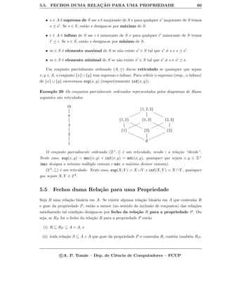 5.5. FECHOS DUMA RELAC¸ ˜AO PARA UMA PROPRIEDADE 60
• s ∈ A ´e supremo de S sse s ´e majorante de S e para qualquer s majorante de S temos
s s . Se s ∈ S, ent˜ao s designa-se por m´aximo de S.
• i ∈ A ´e ´ınﬁmo de S sse i ´e minorante de S e para qualquer i minorante de S temos
i i. Se s ∈ S, ent˜ao s designa-se por m´ınimo de S.
• m ∈ S ´e elemento maximal de S se n˜ao existe s ∈ S tal que s = s e s s .
• m ∈ S ´e elemento minimal de S se n˜ao existe s ∈ S tal que s = s e s s.
Um conjunto parcialmente ordenado (A, ) diz-se reticulado se quaisquer que sejam
x, y ∈ A, o conjunto {x}∪{y} tem supremo e ´ınﬁmo. Para referir o supremo (resp., o ´ınﬁmo)
de {x} ∪ {y} escrevemos sup(x, y) (respectivamente inf(x, y)).
Exemplo 39 Os conjuntos parcialmente ordenados representados pelos diagramas de Hasse
seguintes s˜ao reticulados.
16
8
4
2
1
{1, 2, 3}
nnnnnnn
€€€€€€€
{1, 2}
€€€€€€€€ {1, 3}
nnnnnnnn
€€€€€€€€ {2, 3}
nnnnnnnn
{1}
 {2} {3}
mmmmmmmmmm
∅
O conjunto parcialmente ordenado (Z+, |) ´e um reticulado, sendo | a rela¸c˜ao “divide”.
Neste caso, sup(x, y) = mmc(x, y) e inf(x, y) = mdc(x, y), quaisquer que sejam x, y ∈ Z+
(mmc designa o m´ınimo m´ultiplo comum e mdc o m´aximo divisor comum).
(2A, ⊆) ´e um reticulado. Neste caso, sup(X, Y ) = X ∪Y e inf(X, Y ) = X ∩Y , quaisquer
que sejam X, Y ∈ 2A.
5.5 Fechos duma Rela¸c˜ao para uma Propriedade
Seja R uma rela¸c˜ao bin´aria em A. Se existir alguma rela¸c˜ao bin´aria em A que contenha R
e goze da propriedade P, ent˜ao a menor (no sentido da inclus˜ao de conjuntos) das rela¸c˜oes
satisfazendo tal condi¸c˜ao designa-se por fecho da rela¸c˜ao R para a propriedade P. Ou
seja, se RP for o fecho da rela¸c˜ao R para a propriedade P ent˜ao
(i) R ⊆ RP ⊆ A × A, e
(ii) toda rela¸c˜ao S ⊆ A × A que goze da propriedade P e contenha R, cont´em tamb´em RP .
c A. P. Tom´as – Dep. de Ciˆencia de Computadores – FCUP
 