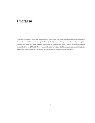 Pref´acio
Estes apontamentos tˆem por base material elaborado em anos anteriores para disciplinas da
licenciatura em Ciˆencia de Computadores [5, 6, 7], o qual foi agora revisto e nalguns t´opicos
completado para servir de apoio `a disciplina de Matem´atica para Ciˆencia de Computadores,
no ano lectivo de 2005/06. N˜ao visam substituir a leitura da bibliograﬁa recomendada pelos
docentes e n˜ao cobrem actualmente todos os t´opicos abordados na disciplina.
v
 