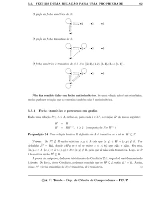 5.5. FECHOS DUMA RELAC¸ ˜AO PARA UMA PROPRIEDADE 62
O grafo do fecho sim´etrico de β:
•1
@AGFED

GG •2
oo
•3 •5
•4
yy
O grafo do fecho transitivo de β:
•1
@AGFED
GG •2
oo
GFEDBCoo •3 •5
•4
yy aa||||||||
O fecho sim´etrico e transitivo de β ´e β ∪ {(2, 2), (4, 2), (1, 4), (2, 4), (4, 4)}.
•1
@AGFED

GG •2
oo
}}||||||||
GFEDBCoo •3 •5
•4
yy aa||||||||
GF@ABCyy
N˜ao faz sentido falar em fecho antissim´etrico. Se uma rela¸c˜ao n˜ao ´e antissim´etrica,
ent˜ao qualquer rela¸c˜ao que a contenha tamb´em n˜ao ´e antissim´etrica.
5.5.1 Fecho transitivo e percursos em grafos
Dada uma rela¸c˜ao R ⊆ A × A, deﬁne-se, para cada i ∈ Z+, a rela¸c˜ao Ri do modo seguinte:
R1 = R
Ri = RRi−1, i ≥ 2 (composta de R e Ri−1)
Proposi¸c˜ao 24 Uma rela¸c˜ao bin´aria R deﬁnida em A ´e transitiva se e s´o se R2 ⊆ R.
Prova: Se R2 ⊆ R ent˜ao existiam x, y ∈ A tais que (x, y) ∈ R2 e (x, y) /∈ R. Por
deﬁni¸c˜ao R2 = RR, donde xR2y se e s´o se existe z ∈ A tal que xRz e zRy. Ou seja,
∃x, y, z ∈ A (x, z) ∈ R ∧ (z, y) ∈ R ∧ (x, y) /∈ R, pelo que R n˜ao seria transitiva. Logo, se R
´e transitiva ent˜ao R2 ⊆ R.
A prova do rec´ıproco, deduz-se trivialmente do Corol´ario 25.1, o qual s´o ser´a demonstrado
`a frente. De facto, desse Corol´ario, podemos concluir que se R2 ⊆ R ent˜ao R+ = R. Assim,
como R+ (fecho transitivo de R) ´e transitiva, R ´e transitiva.
c A. P. Tom´as – Dep. de Ciˆencia de Computadores – FCUP
 