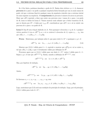 5.5. FECHOS DUMA RELAC¸ ˜AO PARA UMA PROPRIEDADE 63
Se A for ﬁnito, podemos desenhar o grafo de R. Dados dois v´ertices u, v ∈ A, chama-se
percurso de u para v no grafo a qualquer sequˆencia ﬁnita formada por um ou mais ramos do
grafo, tal que o extremo ﬁnal de qualquer ramo da sequˆencia coincide com o extremo inicial
do ramo seguinte na sequˆencia. O comprimento do percurso ´e n´umero de arcos no percurso.
Dizer que uRiv equivale a dizer que existe um percurso com i ramos de u para v no grafo
de R, como se deduz do Lema 3. Vamos mostrar mais adiante que o fecho transitivo de R,
que se denota por R+, ´e dado por ∪i∈Z+ Ri, concluindo-se que uR+v se e s´o se existir um
percurso de u para v no grafo de R.
Lema 3 Seja R uma rela¸c˜ao deﬁnida em A. Para quaisquer elementos x e y de A, e qualquer
inteiro positivo k tem-se xRk+1y se e s´o se existem k elementos de A, sejam x1, . . . xk, tais
que xRx1 ∧ . . . ∧ xiRxi+1 ∧ . . . ∧ xkRy.
Prova: Mostremos, por indu¸c˜ao sobre k, que para todo k ∈ Z+ e quaisquer x, y ∈ A
xRk+1
y sse ∃x1, . . . , xk ∈ A (xRx1 ∧ . . . ∧ xkRy) (5.3)
Mostrar que (5.3) ´e v´alida para k = 1, equivale a mostrar que xR2y se e s´o se existe x1
tal que xRx1 ∧ x1Ry, o que ´e trivialmente v´alido por deﬁni¸c˜ao de R2.
Provemos agora que se (5.3) ´e v´alida para um dado k ∈ Z+ ent˜ao ´e v´alida para k + 1.
Sejam x, y ∈ A tais que xR(k+1)+1y. Ent˜ao, usando a deﬁni¸c˜ao de R(k+1)+1, vem
xR(k+1)+1
y sse ∃z ∈ A xRz ∧ zRk+1
y
Mas, por hip´otese de indu¸c˜ao,
zRk+1
y sse ∃y1 . . . yk ∈ A (zRy1 ∧ . . . ∧ ykRy)
Assim,
xR(k+1)+1
y sse ∃z, y1 . . . yk ∈ A (xRz ∧ zRy1 ∧ . . . ∧ ykRy)
Se ﬁzermos x1 = z, x2 = y1, . . . , xk+1 = yk vem
xR(k+1)+1
y sse ∃x1, x2 . . . xk+1 ∈ A (xRx1 ∧ x1Rx2 ∧ . . . ∧ xk+1Ry).
Logo, mostr´amos que (5.3) est´a nas condi¸c˜oes do princ´ıpio de indu¸c˜ao. Logo, por tal princ´ıpio,
(5.3) ´e v´alida para todo k ∈ Z+.
c A. P. Tom´as – Dep. de Ciˆencia de Computadores – FCUP
 