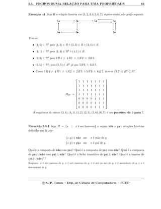 5.5. FECHOS DUMA RELAC¸ ˜AO PARA UMA PROPRIEDADE 64
Exemplo 41 Seja R a rela¸c˜ao bin´aria em {1, 2, 3, 4, 5, 6, 7} representada pelo grafo seguinte.
1• GG 2•

GG 5• GG 6•
oo

4•
yy
3•oo 7•
yy
Tem-se:
• (1, 4) ∈ R3 pois (1, 2) ∈ R ∧ (2, 3) ∈ R ∧ (3, 4) ∈ R.
• (1, 1) ∈ R4 pois (1, 4) ∈ R3 ∧ (4, 1) ∈ R.
• (3, 3) ∈ R4 pois 3 R 4 ∧ 4 R 1 ∧ 1 R 2 ∧ 2 R 3.
• (5, 5) ∈ R+ pois (5, 5) ∈ R2 j´a que 5 R 6 ∧ 6 R 5.
• Como 3 R 4 ∧ 4 R 1 ∧ 1 R 2 ∧ 2 R 5 ∧ 5 R 6 ∧ 6 R 7, tem-se (3, 7) ∈ R6 ⊆ R+.
MR+ =













1 1 1 1 1 1 1
1 1 1 1 1 1 1
1 1 1 1 1 1 1
1 1 1 1 1 1 1
0 0 0 0 1 1 1
0 0 0 0 1 1 1
0 0 0 0 1 1 1













A sequˆencia de ramos (3, 4), (4, 1), (1, 2), (2, 5), (5, 6), (6, 7) ´e um percurso de 3 para 7.
Exerc´ıcio 5.5.1 Seja H = {x | x ´e ser humano} e sejam m~ae e pai rela¸c˜oes bin´arias
deﬁnidas em H por:
(x, y) ∈ m~ae sse x ´e m˜ae de y
(x, y) ∈ pai sse x ´e pai de y
Qual ´e a composta de m~ae com pai? Qual ´e a composta de pai com m~ae? Qual ´e a composta
de pai ∪ m~ae com pai ∪ m~ae? Qual ´e o fecho transitivo de pai ∪ m~ae? Qual ´e a inversa de
(pai ∪ m~ae)+?
Resposta: x ´e av´o paterna de y, x ´e avˆo materno de y, x ´e av´o ou avˆo de y, x ´e ascendente de y, e x ´e
descendente de y.
c A. P. Tom´as – Dep. de Ciˆencia de Computadores – FCUP
 