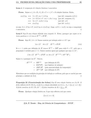 5.5. FECHOS DUMA RELAC¸ ˜AO PARA UMA PROPRIEDADE 65
Lema 4 A composi¸c˜ao de rela¸c˜oes bin´arias ´e associativa.
Prova: Sejam α ⊆ A × B, β ⊆ B × C e γ ⊆ C × D rela¸c˜oes bin´arias. Ent˜ao,
xα(βγ)y ⇐⇒ ∃z ∈ B xαz ∧ z(βγ)y (por def. composta α(βγ))
⇐⇒ ∃z ∈ B ∃w ∈ C xαz ∧ zβw ∧ wγy (por def. composta βγ)
⇐⇒ ∃w ∈ C xαβw ∧ wγy (por def. αβ)
⇐⇒ x(αβ)γy (por def. (αβ)γ)
ou seja, ∀x ∈ A ∀y ∈ D (xα(βγ)y ⇔ x(αβ)γy). Logo, α(βγ) = (αβ)γ ou seja a composi¸c˜ao
´e associativa.
Lema 5 Seja R uma rela¸c˜ao deﬁnida num conjunto A. Ent˜ao, quaisquer que sejam os in-
teiros positivos n e k tem-se Rn+k = RnRk.
Prova: Seja R ⊆ A × A. Vamos mostrar por indu¸c˜ao sobre n ∈ Z+ que
∀n ∈ Z+
∀k ∈ Z+ Rn+k = RnRk. (5.4)
Se n = 1 ent˜ao por deﬁni¸c˜ao de Ri tem-se R1+k = RRk para todo k ∈ Z+, pelo que a
proposi¸c˜ao ´e verdade para n = 1. Vamos mostrar agora que qualquer que seja n ∈ Z+,
( ∀k ∈ Z+
Rn+k
= Rn
Rk
=⇒ ∀k ∈ Z+
Rn+1+k
= Rn+1
Rk
).
Sejam k, n quaisquer em Z+. Tem-se,
Rn+1+k = RRn+k (por deﬁni¸c˜ao de Ri)
= R(RnRk) (por hip´otese de indu¸c˜ao)
= (RRn)Rk (pela associatividade da composi¸c˜ao)
= (Rn+1)Rk (por deﬁni¸c˜ao de Ri)
Mostr´amos que as condi¸c˜oes do princ´ıpio de indu¸c˜ao se veriﬁcam, pelo que se conclui por esse
princ´ıpio a validade de (5.4)
.
Proposi¸c˜ao 25 (Caracteriza¸c˜ao dos fechos) Seja R uma rela¸c˜ao bin´aria em A = ∅. O
fecho reﬂexivo de R ´e R∪IA, sendo IA a rela¸c˜ao identidade em A (i.e., IA = {(a, a) : a ∈ A}).
O fecho sim´etrico de R ´e R ∪ R−1. O fecho transitivo de R ´e i∈Z+ Ri.
Prova: Qualquer rela¸c˜ao bin´aria em A que seja reﬂexiva ter´a que conter
{(a, a) | a ∈ A}
c A. P. Tom´as – Dep. de Ciˆencia de Computadores – FCUP
 