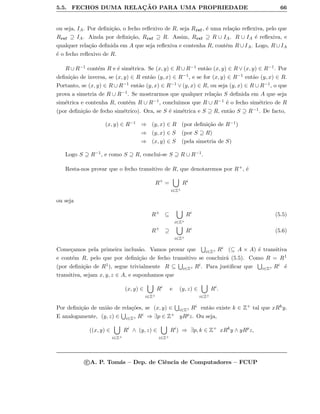 5.5. FECHOS DUMA RELAC¸ ˜AO PARA UMA PROPRIEDADE 66
ou seja, IA. Por deﬁni¸c˜ao, o fecho reﬂexivo de R, seja Rref, ´e uma rela¸c˜ao reﬂexiva, pelo que
Rref ⊇ IA. Ainda por deﬁni¸c˜ao, Rref ⊇ R. Assim, Rref ⊇ R ∪ IA. R ∪ IA ´e reﬂexiva, e
qualquer rela¸c˜ao deﬁnida em A que seja reﬂexiva e contenha R, cont´em R ∪ IA. Logo, R ∪ IA
´e o fecho reﬂexivo de R.
R ∪ R−1 cont´em R e ´e sim´etrica. Se (x, y) ∈ R ∪ R−1 ent˜ao (x, y) ∈ R ∨ (x, y) ∈ R−1. Por
deﬁni¸c˜ao de inversa, se (x, y) ∈ R ent˜ao (y, x) ∈ R−1, e se for (x, y) ∈ R−1 ent˜ao (y, x) ∈ R.
Portanto, se (x, y) ∈ R ∪ R−1 ent˜ao (y, x) ∈ R−1 ∨ (y, x) ∈ R, ou seja (y, x) ∈ R ∪ R−1, o que
prova a simetria de R ∪ R−1. Se mostrarmos que qualquer rela¸c˜ao S deﬁnida em A que seja
sim´etrica e contenha R, cont´em R ∪ R−1, concluimos que R ∪ R−1 ´e o fecho sim´etrico de R
(por deﬁni¸c˜ao de fecho sim´etrico). Ora, se S ´e sim´etrica e S ⊇ R, ent˜ao S ⊇ R−1. De facto,
(x, y) ∈ R−1 ⇒ (y, x) ∈ R (por deﬁni¸c˜ao de R−1)
⇒ (y, x) ∈ S (por S ⊇ R)
⇒ (x, y) ∈ S (pela simetria de S)
Logo S ⊇ R−1, e como S ⊇ R, conclui-se S ⊇ R ∪ R−1.
Resta-nos provar que o fecho transitivo de R, que denotaremos por R+, ´e
R+
=
i∈Z+
Ri
ou seja
R+
⊆
i∈Z+
Ri
(5.5)
R+
⊇
i∈Z+
Ri
(5.6)
Come¸camos pela primeira inclus˜ao. Vamos provar que i∈Z+ Ri (⊆ A × A) ´e transitiva
e cont´em R, pelo que por deﬁni¸c˜ao de fecho transitivo se concluir´a (5.5). Como R = R1
(por deﬁni¸c˜ao de R1), segue trivialmente R ⊆ i∈Z+ Ri. Para justiﬁcar que i∈Z+ Ri ´e
transitiva, sejam x, y, z ∈ A, e suponhamos que
(x, y) ∈
i∈Z+
Ri
e (y, z) ∈
i∈Z+
Ri
.
Por deﬁni¸c˜ao de uni˜ao de rela¸c˜oes, se (x, y) ∈ i∈Z+ Ri ent˜ao existe k ∈ Z+ tal que xRky.
E analogamente, (y, z) ∈ i∈Z+ Ri ⇒ ∃p ∈ Z+ yRpz. Ou seja,
((x, y) ∈
i∈Z+
Ri
∧ (y, z) ∈
i∈Z+
Ri
) ⇒ ∃p, k ∈ Z+
xRk
y ∧ yRp
z,
c A. P. Tom´as – Dep. de Ciˆencia de Computadores – FCUP
 