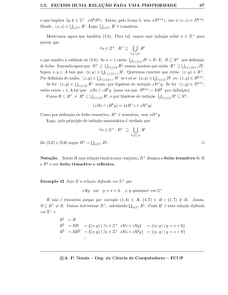 5.5. FECHOS DUMA RELAC¸ ˜AO PARA UMA PROPRIEDADE 67
o que implica ∃p, k ∈ Z+ xRkRpz. Ent˜ao, pelo Lema 5, vem xRk+pz, isto ´e (x, z) ∈ Rk+p.
Donde, (x, z) ∈ i∈Z+ Ri. Logo, i∈Z+ Ri ´e transitiva.
Mostremos agora que tamb´em (5.6). Para tal, vamos usar indu¸c˜ao sobre n ∈ Z+ para
provar que
∀n ∈ Z+
R+
⊇
1≤i≤n
Ri
o que implica a validade de (5.6). Se n = 1 ent˜ao 1≤i≤n Ri = R. E, R ⊆ R+ por deﬁni¸c˜ao
de fecho. Supondo agora que R+ ⊇ 1≤i≤k Ri, vamos mostrar que ent˜ao R+ ⊇ 1≤i≤k+1 Ri.
Sejam x, y ∈ A tais que (x, y) ∈ 1≤i≤k+1 Ri. Queremos concluir que ent˜ao (x, y) ∈ R+.
Por deﬁni¸c˜ao de uni˜ao, (x, y) ∈ 1≤i≤k+1 Ri se e s´o se (x, y) ∈ 1≤i≤k Ri ou (x, y) ∈ Rk+1.
Se for (x, y) ∈ 1≤i≤k Ri ent˜ao, por hip´otese de indu¸c˜ao xR+y. Se for (x, y) ∈ Rk+1,
ent˜ao existe z ∈ A tal que xRz ∧ zRky (uma vez que Rk+1 = RRk por deﬁni¸c˜ao).
Como R ⊆ R+, e Rk ⊆ 1≤i≤k Ri, e por hip´otese de indu¸c˜ao 1≤i≤k Ri ⊆ R+,
(xRz ∧ zRk
y) ⇒ (xR+
z ∧ zR+
y).
Como por deﬁni¸c˜ao de fecho transitivo, R+ ´e transitiva, vem xR+y.
Logo, pelo princ´ıpio de indu¸c˜ao matem´atica ´e verdade que
∀n ∈ Z+
R+
⊇
1≤i≤n
Ri
De (5.5) e (5.6) segue R+ = i∈Z+ Ri.
Nota¸c˜ao. Sendo R uma rela¸c˜ao bin´aria num conjunto, R+ designa o fecho transitivo de R
e R o seu fecho transitivo e reﬂexivo.
Exemplo 42 Seja R a rela¸c˜ao deﬁnida em Z+ por
xRy sse y = x + 3, x, y quaisquer em Z+
R n˜ao ´e transitiva porque por exemplo (1, 4) ∈ R, (4, 7) ∈ R e (1, 7) /∈ R. Assim,
R ⊆ R+ = R. Vamos determinar R+, calculando i∈Z+ Ri. Cada Ri ´e uma rela¸c˜ao deﬁnida
em Z+ e
R1 = R
R2 = RR = {(x, y) | ∃z ∈ Z+ xRz ∧ zRy} = {(x, y) | y = x + 6}
R3 = RR2 = {(x, y) | ∃z ∈ Z+ xRz ∧ zR2y} = {(x, y) | y = x + 9}
...
...
c A. P. Tom´as – Dep. de Ciˆencia de Computadores – FCUP
 