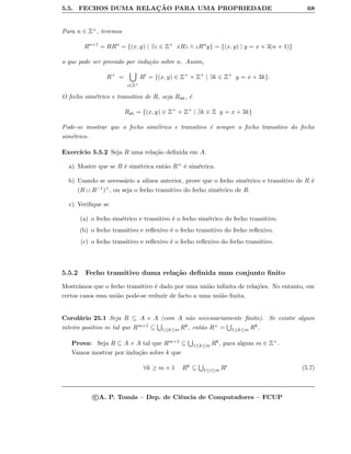 5.5. FECHOS DUMA RELAC¸ ˜AO PARA UMA PROPRIEDADE 68
Para n ∈ Z+, teremos
Rn+1
= RRn
= {(x, y) | ∃z ∈ Z+
xRz ∧ zRn
y} = {(x, y) | y = x + 3(n + 1)}
o que pode ser provado por indu¸c˜ao sobre n. Assim,
R+
=
i∈Z+
Ri
= {(x, y) ∈ Z+
× Z+
| ∃k ∈ Z+
y = x + 3k}.
O fecho sim´etrico e transitivo de R, seja Rst, ´e
Rst = {(x, y) ∈ Z+
× Z+
| ∃k ∈ Z y = x + 3k}
Pode-se mostrar que o fecho sim´etrico e transitivo ´e sempre o fecho transitivo do fecho
sim´etrico.
Exerc´ıcio 5.5.2 Seja R uma rela¸c˜ao deﬁnida em A.
a) Mostre que se R ´e sim´etrica ent˜ao R+ ´e sim´etrica.
b) Usando se necess´ario a al´ınea anterior, prove que o fecho sim´etrico e transitivo de R ´e
(R ∪ R−1)+, ou seja o fecho transitivo do fecho sim´etrico de R.
c) Veriﬁque se
(a) o fecho sim´etrico e transitivo ´e o fecho sim´etrico do fecho transitivo.
(b) o fecho transitivo e reﬂexivo ´e o fecho transitivo do fecho reﬂexivo.
(c) o fecho transitivo e reﬂexivo ´e o fecho reﬂexivo do fecho transitivo.
5.5.2 Fecho transitivo duma rela¸c˜ao deﬁnida num conjunto ﬁnito
Mostr´amos que o fecho transitivo ´e dado por uma uni˜ao inﬁnita de rela¸c˜oes. No entanto, em
certos casos essa uni˜ao pode-se reduzir de facto a uma uni˜ao ﬁnita.
Corol´ario 25.1 Seja R ⊆ A × A (com A n˜ao necessariamente ﬁnito). Se existir algum
inteiro positivo m tal que Rm+1 ⊆ 1≤k≤m Rk, ent˜ao R+ = 1≤k≤m Rk.
Prova: Seja R ⊆ A × A tal que Rm+1 ⊆ 1≤k≤m Rk, para algum m ∈ Z+.
Vamos mostrar por indu¸c˜ao sobre k que
∀k ≥ m + 1 Rk ⊆ 1≤i≤m Ri (5.7)
c A. P. Tom´as – Dep. de Ciˆencia de Computadores – FCUP
 