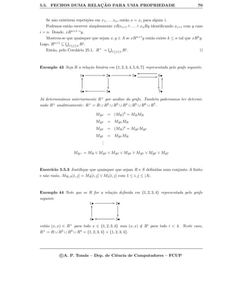 5.5. FECHOS DUMA RELAC¸ ˜AO PARA UMA PROPRIEDADE 70
Se n˜ao existirem repeti¸c˜oes em x1, . . . xn, ent˜ao x = xi para algum i.
Podemos ent˜ao escrever simplesmente xRxi+1 ∧ . . . ∧ xnRy identiﬁcando xi+1 com y caso
i = n. Donde, xRn+1−iy.
Mostrou-se que quaisquer que sejam x, y ∈ A se xRn+1y ent˜ao existe k ≤ n tal que xRky.
Logo, Rn+1 ⊆ 1≤j≤n Rj.
Ent˜ao, pelo Corol´ario 25.1, R+ = 1≤j≤n Rj.
Exemplo 43 Seja R a rela¸c˜ao bin´aria em {1, 2, 3, 4, 5, 6, 7} representada pelo grafo seguinte.
1• GG 2•

GG 5• GG 6•
oo

4•
yy
3•oo 7•
yy
J´a determin´amos anteriormente R+ por an´alise do grafo. Tamb´em poderiamos ter determi-
nado R+ analiticamente: R+ = R ∪ R2 ∪ R3 ∪ R4 ∪ R5 ∪ R6 ∪ R7.
MR2 = (MR)2
= MRMR
MR3 = MR2 MR
MR4 = (MR)4
= MR2 MR2
MR5 = MR4 MR
...
MR+ = MR ∨ MR2 ∨ MR3 ∨ MR4 ∨ MR5 ∨ MR6 ∨ MR7
Exerc´ıcio 5.5.3 Justiﬁque que quaisquer que sejam R e S deﬁnidas num conjunto A ﬁnito
e n˜ao vazio, MR∪S[i, j] = MR[i, j] ∨ MS[i, j] com 1 ≤ i, j ≤ |A|.
Exemplo 44 Note que se R for a rela¸c˜ao deﬁnida em {1, 2, 3, 4} representada pelo grafo
seguinte
1• GG 2•

4•
yy
3•oo
ent˜ao (x, x) ∈ R+ para todo x ∈ {1, 2, 3, 4} mas (x, x) /∈ Ri para todo i  4. Neste caso,
R+ = R ∪ R2 ∪ R3 ∪ R4 = {1, 2, 3, 4} × {1, 2, 3, 4}.
c A. P. Tom´as – Dep. de Ciˆencia de Computadores – FCUP
 
