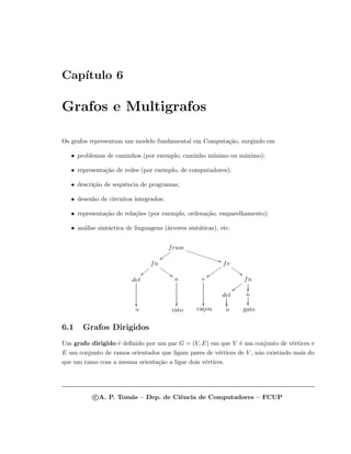 Cap´ıtulo 6
Grafos e Multigrafos
Os grafos representam um modelo fundamental em Computa¸c˜ao, surgindo em
• problemas de caminhos (por exemplo, caminho m´ınimo ou m´aximo);
• representa¸c˜ao de redes (por exemplo, de computadores);
• descri¸c˜ao de sequˆencia de programas;
• desenho de circuitos integrados;
• representa¸c˜ao de rela¸c˜oes (por exemplo, ordena¸c˜ao, emparelhamento);
• an´alise sint´actica de linguagens (´arvores sint´aticas), etc.
frase
{{vvvvv
BB…………………………………
fn
55rrrrrr
}}{{{{
fv
55qqqqq
zzuuuuuuu
det

n

v

fn
zzvvvvv

det

n

o rato ca¸cou o gato
6.1 Grafos Dirigidos
Um grafo dirigido ´e deﬁnido por um par G = (V, E) em que V ´e um conjunto de v´ertices e
E um conjunto de ramos orientados que ligam pares de v´ertices de V , n˜ao existindo mais do
que um ramo com a mesma orienta¸c˜ao a ligar dois v´ertices.
c A. P. Tom´as – Dep. de Ciˆencia de Computadores – FCUP
 