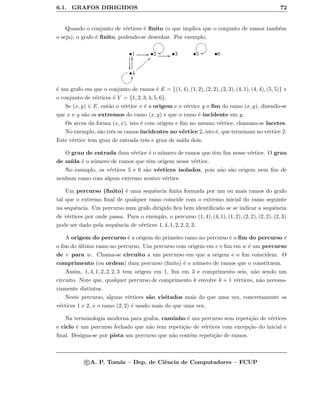 6.1. GRAFOS DIRIGIDOS 72
Quando o conjunto de v´ertices ´e ﬁnito (o que implica que o conjunto de ramos tamb´em
o seja), o grafo ´e ﬁnito, podendo-se desenhar. Por exemplo,
•1

GG •2
GFEDBCoo GG •3 •5
GFEDBCoo •6
•4
yy aa||||||||
GF@ABCyy
´e um grafo em que o conjunto de ramos ´e E = {(1, 4), (1, 2), (2, 2), (2, 3), (4, 1), (4, 4), (5, 5)} e
o conjunto de v´ertices ´e V = {1, 2, 3, 4, 5, 6}.
Se (x, y) ∈ E, ent˜ao o v´ertice x ´e a origem e o v´ertice y o ﬁm do ramo (x, y), dizendo-se
que x e y s˜ao os extremos do ramo (x, y) e que o ramo ´e incidente em y.
Os arcos da forma (x, x), isto ´e com origem e ﬁm no mesmo v´ertice, chamam-se lacetes.
No exemplo, s˜ao trˆes os ramos incidentes no v´ertice 2, isto ´e, que terminam no v´ertice 2.
Este v´ertice tem grau de entrada trˆes e grau de sa´ıda dois.
O grau de entrada dum v´ertice ´e o n´umero de ramos que tˆem ﬁm nesse v´ertice. O grau
de sa´ıda ´e o n´umero de ramos que tˆem origem nesse v´ertice.
No exemplo, os v´ertices 5 e 6 s˜ao v´ertices isolados, pois n˜ao s˜ao origem nem ﬁm de
nenhum ramo com algum extremo noutro v´ertice.
Um percurso (ﬁnito) ´e uma sequˆencia ﬁnita formada por um ou mais ramos do grafo
tal que o extremo ﬁnal de qualquer ramo coincide com o extremo inicial do ramo seguinte
na sequˆencia. Um percurso num grafo dirigido ﬁca bem identiﬁcado se se indicar a sequˆencia
de v´ertices por onde passa. Para o exemplo, o percurso (1, 4), (4, 1), (1, 2), (2, 2), (2, 2), (2, 3)
pode ser dado pela sequˆencia de v´ertices 1, 4, 1, 2, 2, 2, 3.
A origem do percurso ´e a origem do primeiro ramo no percurso e o ﬁm do percurso ´e
o ﬁm do ´ultimo ramo no percurso. Um percurso com origem em v e ﬁm em w ´e um percurso
de v para w. Chama-se circuito a um percurso em que a origem e o ﬁm coincidem. O
comprimento (ou ordem) dum percurso (ﬁnito) ´e o n´umero de ramos que o constituem.
Assim, 1, 4, 1, 2, 2, 2, 3 tem origem em 1, ﬁm em 3 e comprimento seis, n˜ao sendo um
circuito. Note que, qualquer percurso de comprimento k envolve k + 1 v´ertices, n˜ao necessa-
riamente distintos.
Neste percurso, alguns v´ertices s˜ao visitados mais do que uma vez, concretamente os
v´ertices 1 e 2, e o ramo (2, 2) ´e usado mais do que uma vez.
Na terminologia moderna para grafos, caminho ´e um percurso sem repeti¸c˜ao de v´ertices
e ciclo ´e um percurso fechado que n˜ao tem repeti¸c˜ao de v´ertices com excep¸c˜ao do inicial e
ﬁnal. Designa-se por pista um percurso que n˜ao cont´em repeti¸c˜ao de ramos.
c A. P. Tom´as – Dep. de Ciˆencia de Computadores – FCUP
 