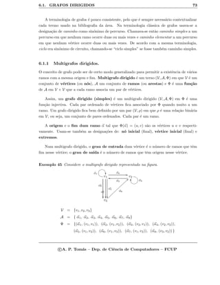 6.1. GRAFOS DIRIGIDOS 73
A terminologia de grafos ´e pouco consistente, pelo que ´e sempre necess´ario contextualizar
cada termo usado na bibliograﬁa da ´area. Na terminologia cl´assica de grafos usava-se a
designa¸c˜ao de caminho como sin´onimo de percurso. Chamava-se ent˜ao caminho simples a um
percurso em que nenhum ramo ocorre duas ou mais vezes e caminho elementar a um percurso
em que nenhum v´ertice ocorre duas ou mais vezes. De acordo com a mesma terminologia,
ciclo era sin´onimo de circuito, chamando-se “ciclo simples” se fosse tamb´em caminho simples.
6.1.1 Multigrafos dirigidos.
O conceito de grafo pode ser de certo modo generalizado para permitir a existˆencia de v´arios
ramos com a mesma origem e ﬁm. Multigrafo dirigido ´e um terno (V, A, Φ) em que V ´e um
conjunto de v´ertices (ou n´os), A um conjunto de ramos (ou arestas) e Φ ´e uma fun¸c˜ao
de A em V × V que a cada ramo associa um par de v´ertices.
Assim, um grafo dirigido (simples) ´e um multigrafo dirigido (V, A, Φ) em Φ ´e uma
fun¸c˜ao injectiva. Cada par ordenado de v´ertices ﬁca associado por Φ quando muito a um
ramo. Um grafo dirigido ﬁca bem deﬁnido por um par (V, ρ) em que ρ ´e uma rela¸c˜ao bin´aria
em V, ou seja, um conjunto de pares ordenados. Cada par ´e um ramo.
A origem e o ﬁm dum ramo α tal que Φ(α) = (u, v) s˜ao os v´ertices u e v respecti-
vamente. Usam-se tamb´em as designa¸c˜oes de: n´o inicial (ﬁnal), v´ertice inicial (ﬁnal) e
extremos.
Num multigrafo dirigido, o grau de entrada dum v´ertice ´e o n´umero de ramos que tˆem
ﬁm nesse v´ertice; o grau de sa´ıda ´e o n´umero de ramos que tˆem origem nesse v´ertice.
Exemplo 45 Considere o multigrafo dirigido representado na ﬁgura.
v1
α5

α6

α7

@AGFα1
ED α2
GG
v2
α3
oo
EDBC α4
@Ayy
v3
α8
bb}}}}}}}}}}}}}}}}
V = {v1, v2, v3}
A = { α1, α2, α3, α4, α5, α6, α7, α8}
Ψ = {(α1, (v1, v1)), (α2, (v1, v2)), (α3, (v2, v1)), (α4, (v2, v2)),
(α5, (v1, v3)), (α6, (v1, v3)), (α7, (v1, v3)), (α8, (v3, v2)) }
c A. P. Tom´as – Dep. de Ciˆencia de Computadores – FCUP
 