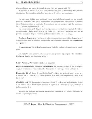 6.1. GRAFOS DIRIGIDOS 74
Pode-se observar que o grau de entrada de v1 ´e 2 e o seu grau de sa´ıda ´e 5.
A sequˆencia de ramos α1α5α8α3α6 ´e um percurso de v1 para v3 (tem ciclos). Este percurso
n˜ao ﬁca bem determinado se s´o indicar a sequˆencia de v´ertices por onde passa.
Um percurso (ﬁnito) num multigrafo ´e uma sequˆencia ﬁnita formada por um ou mais
ramos do multigrafo e tal que o extremo ﬁnal de qualquer ramo coincide com o extremo
inicial do ramo seguinte na sequˆencia. Representamos um percurso pelo tuplo dos seus ramos
(α1, . . . , αk) ou simplesmente α1 . . . αk.
Um percurso num grafo dirigido ﬁca bem representado se se indicar a sequˆencia de v´ertices
por onde passa. Assim, se αi = (vi, vi+1), ent˜ao (v1, . . . vk, vk+1) representa um e um s´o
percurso num grafo dirigido. Tamb´em poderemos representar por v1 . . . vkvk+1.
A origem do percurso ´e a origem do primeiro ramo no percurso e o ﬁm do percurso ´e
o ﬁm do ´ultimo ramo no percurso. Um percurso com origem em v e ﬁm em w ´e um percurso
de v para w.
O comprimento (ou ordem) dum percurso (ﬁnito) ´e o n´umero de ramos que o consti-
tuem.
Um circuito ´e um percurso fechado, ou seja, um percurso cuja origem e ﬁm coincidem.
Um lacete (loop) ´e um circuito de ordem 1.
6.1.2 Grafos, Percursos e rela¸c˜oes bin´arias
Grafo de uma rela¸c˜ao bin´aria R deﬁnida em A ´e um grafo dirigido (V, ρ): os v´ertices
do grafo identiﬁcam-se com os elementos do conjunto A e a rela¸c˜ao ρ com a rela¸c˜ao R.
Proposi¸c˜ao 26 (cf. Lema 3, cap´ıtulo 5) Seja G = (V, ρ) um grafo dirigido e sejam u e
v v´ertices em V. Dado k ∈ Z+ existe percurso de u para v de comprimento k se e s´o se
(u, v) ∈ ρk.
Corol´ario 26.1 (cf. Proposi¸c˜ao 25, cap´ıtulo 5)) Seja G = (V, ρ) um grafo dirigido. Sejam
u e v v´ertices em V. Existe algum percurso de u para v se e s´o se (u, v) ∈ ρ+, sendo ρ+ o
fecho transitivo de ρ.
Notando que qualquer percurso de comprimento k envolve k + 1 v´ertices facilmente se
mostra a seguinte proposi¸c˜ao.
c A. P. Tom´as – Dep. de Ciˆencia de Computadores – FCUP
 