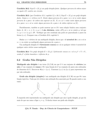 6.2. GRAFOS N ˜AO DIRIGIDOS 75
Corol´ario 26.2 Seja G = (V, ρ) um grafo dirigido ﬁnito. Qualquer percurso de ordem maior
ou igual a |V| cont´em um circuito.
Corol´ario 26.3 (por Corol´arios 25.3, cap´ıtulo 5)) e 26.2 ) Seja G = (V, ρ) um grafo dirigido
ﬁnito. Sejam u e v v´ertices em V. Existe algum percurso de u para v se e s´o se existe algum
percurso de u para v de ordem n˜ao superior ao |V|. E, se u = v ent˜ao existe algum percurso
de u para v se e s´o se existe algum percurso de u para v de ordem inferior ao |V|.
Paralelamente, tamb´em se pode mostrar que se R ´e uma rela¸c˜ao bin´aria num conjunto
ﬁnito A, |A| = n ≥ 2 e x, y ∈ A s˜ao distintos, ent˜ao xRny se e s´o se existir p, tal que
1 ≤ p  n e (x, y) ∈ Rp. Veriﬁque que este resultado n˜ao pode ser generalizado a pares da
forma (x, x). Compare com o Corol´ario 25.3, cap´ıtulo 5.
Dados u e v v´ertices de um multigrafo dirigido, diz-se que v ´e acess´ıvel de u se e s´o se
u = v ou existe no multigrafo algum percurso de u para v.
Um multigrafo dirigido G ´e fortemente conexo se e s´o se qualquer v´ertice ´e acess´ıvel de
qualquer outro v´ertice nesse multigrafo.
Corol´ario 26.4 Um grafo dirigido G = (V, ρ) ´e fortemente conexo se e s´o se ρ = V × V ,
sendo ρ o fecho transitivo e reﬂexivo de ρ.
6.2 Grafos N˜ao Dirigidos
Multigrafo n˜ao dirigido ´e um terno (V, E, Φ) em que V ´e um conjunto de v´ertices (ou
n´os), E um conjunto de ramos e Φ ´e uma fun¸c˜ao de E no conjunto de pares n˜ao ordenados
de elementos de V. Escreve-se Φ(α) = u, v . Usaremos u, v ou {u, v} para representar um
par n˜ao ordenado.
Grafo n˜ao dirigido (simples) ´e um multigrafo n˜ao dirigido (V, E, Φ) em que Φ ´e uma
fun¸c˜ao injectiva. Cada par de v´ertices n˜ao ordenado ﬁca associado por Φ quando muito a um
ramo.
v1
v2
ffffffff
||||||||
v3 v4
v1 v5

v2
ffffffff
||||||||
v3 v4
`A esquerda est´a representado um multigrafo n˜ao dirigido que n˜ao ´e grafo dirigido, j´a que h´a
mais do que um ramo a ligar v1 e v2. `A direita temos um grafo n˜ao dirigido.
c A. P. Tom´as – Dep. de Ciˆencia de Computadores – FCUP
 